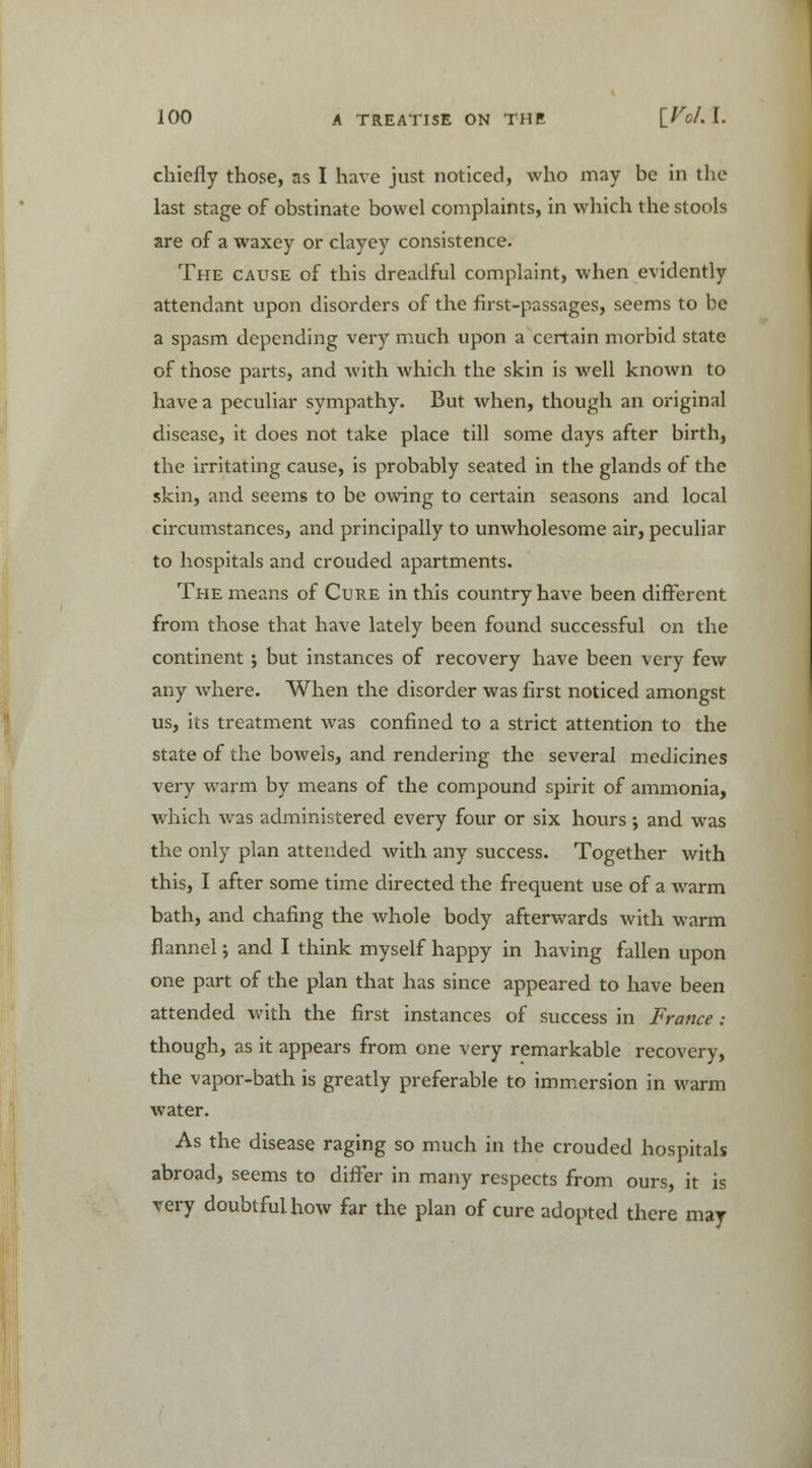 chiefly those, as I have just noticed, who may be in the last stage of obstinate bowel complaints, in which the stools are of a waxey or clayey consistence. The cause of this dreadful complaint, when evidently attendant upon disorders of the first-passages, seems to be a spasm depending very much upon a certain morbid state of those parts, and Avith which the skin is well known to have a peculiar sympathy. But when, though an original disease, it does not take place till some days after birth, the irritating cause, is probably seated in the glands of the skin, and seems to be owing to certain seasons and local circumstances, and principally to unwholesome air, peculiar to hospitals and crouded apartments. The means of Cure in this country have been different from those that have lately been found successful on the continent j but instances of recovery have been very few any where. When the disorder was first noticed amongst us, its treatment was confined to a strict attention to the state of the bowels, and rendering the several medicines very warm by means of the compound spirit of ammonia, which was administered every four or six hours; and was the only plan attended with any success. Together with this, I after some time directed the frequent use of a warm bath, and chafing the whole body afterwards with warm flannel; and I think myself happy in having fallen upon one part of the plan that has since appeared to have been attended with the first instances of success in France : though, as it appears from one very remarkable recovery, the vapor-bath is greatly preferable to immersion in warm water. As the disease raging so much in the crouded hospitals abroad, seems to differ in many respects from ours, it is very doubtful how far the plan of cure adopted there may