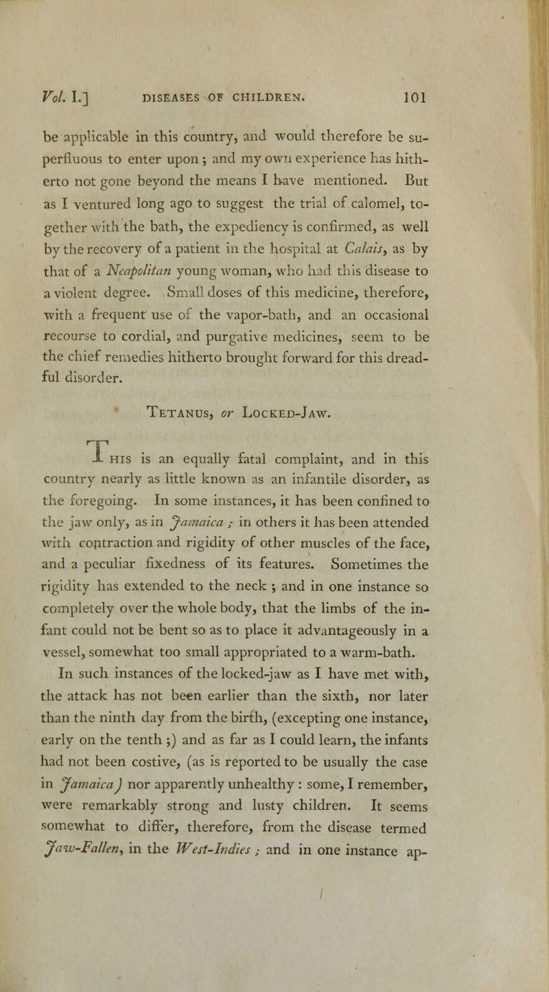 be applicable in this country, and would therefore be su- perfluous to enter upon ; and my own experience lias hith- erto not gone beyond the means I have mentioned. But as I ventured long ago to suggest the trial of calomel, to- gether with the bath, the expediency is confirmed, as well by the recovery of a patient in the hospital at Calais, as by that of a Neapolitan young woman, who had this disease to a violent degree. Small doses of this medicine, therefore, with a frequent use of the vapor-bath, and an occasional recourse to cordial, and purgative medicines, seem to be the chief remedies hitherto brought forward for this dread- ful disorder. Tetanus, or Locked-Jaw. JL his is an equally fatal complaint, and in this country nearly as little known as an infantile disorder, as the foregoing. In some instances, it has been confined to the jaw only, as in Jamaica ; in others it has been attended with contraction and rigidity of other muscles of the face, and a peculiar fixedness of its features. Sometimes the rigidity has extended to the neck ; and in one instance so completely over the whole body, that the limbs of the in- fant could not be bent so as to place it advantageously in a vessel, somewhat too small appropriated to a warm-bath. In such instances of the locked-jaw as I have met with, the attack has not been earlier than the sixth, nor later than the ninth day from the birth, (excepting one instance, early on the tenth ;) and as far as I could learn, the infants had not been costive, (as is reported to be usually the case in Jamaica J nor apparently unhealthy : some, I remember, were remarkably strong and lusty children. It seems somewhat to differ, therefore, from the disease termed Jaw-Fallen, in the West-Indies ; and in one instance ap-