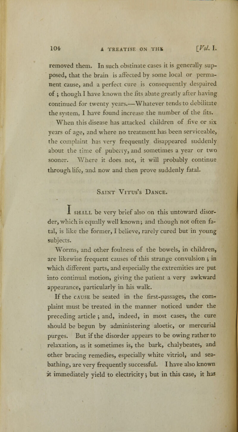 removed them. In such obstinate cases it is generally sup- posed, that the brain is affected by some local or perma- nent cause, and a perfect cure is consequently despaired of ; though I have known the fits abate greatly after having continued for twenty years.—Whatever tends to debilitate the system, I have found increase the number of the fits. When this disease has attacked children of five or six years of age, and where no treatment has been serviceable, the complaint has very frequently disappeared suddenly about the time of puberty, and sometimes a year or two sooner. Where it does not, it will probably continue through life, and now and then prove suddenly fatal. Saint Vitus's Dance. 1 shall be very brief also on this untoward disor- der, which is equally well known; and though not often fa- tal, is like the former, I believe, rarely cured but in young subjects. Worms, and other foulness of the bowels, in children, are likewise frequent causes of this strange convulsion ; in which different parts, and especially the extremities are put into continual motion, giving the patient a very awkward appearance, particularly in his walk. If the cause be seated in the first-passages, the com- plaint must be treated in the manner noticed under the preceding article ; and, indeed, in most cases, the cure should be begun by administering aloetic, or mercurial purges. But if the disorder appears to be owing rather to relaxation, as it sometimes is, the bark, chalybeates, and other bracing remedies, especially white vitriol, and sea- bathing, are very frequently successful. I have also known it immediately yield to electricity; but in this case, it has