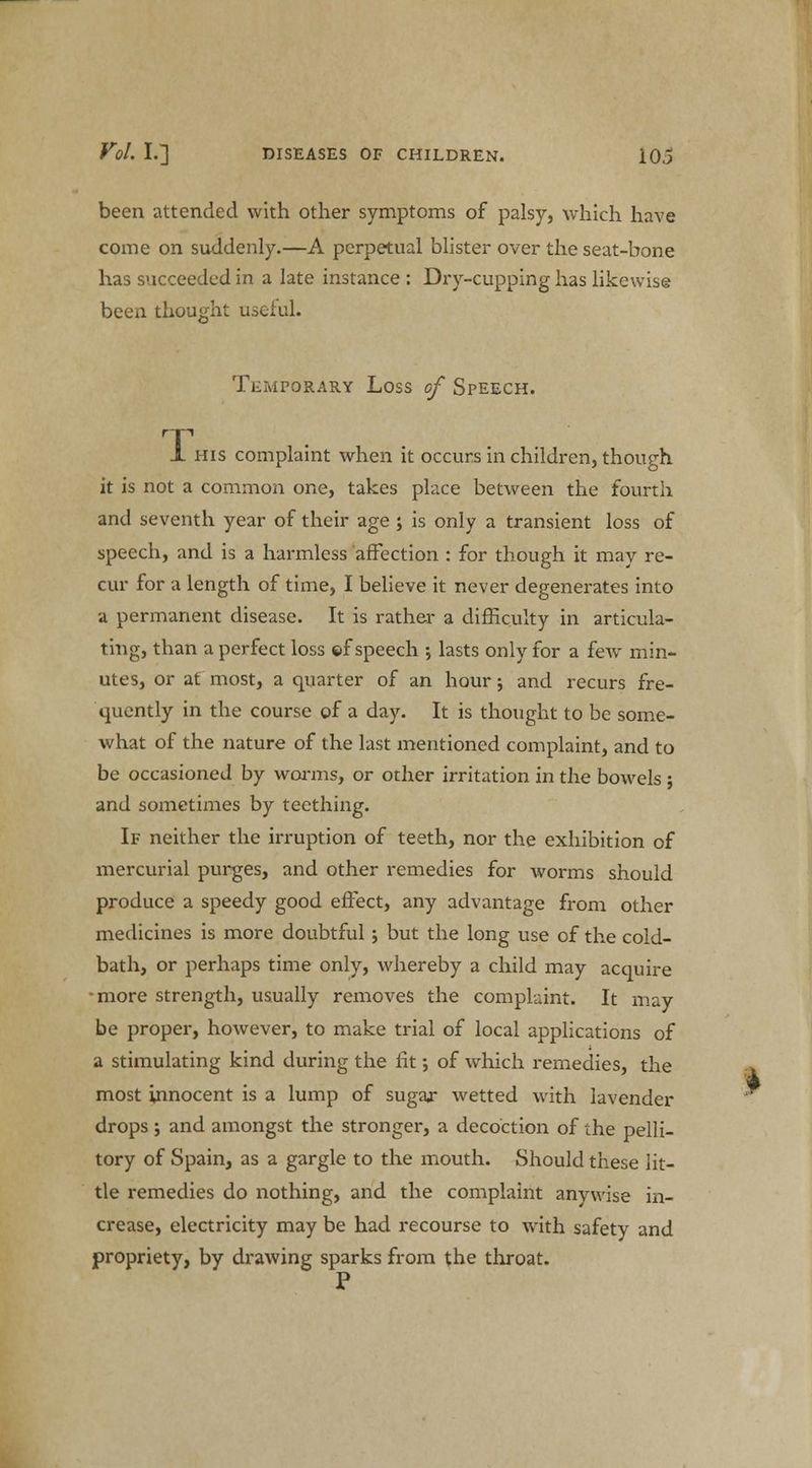 been attended with other symptoms of palsy, which have come on suddenly.—A perpetual blister over the seat-bone has succeeded in a late instance : Dry-cupping has likewise been thought useful. o' Temporary Loss of Speech. 1 his complaint when it occurs in children, though it is not a common one, takes place between the fourth and seventh year of their age ; is only a transient loss of speech, and is a harmless affection : for though it may re- cur for a length of time, I believe it never degenerates into a permanent disease. It is rather a difficulty in articula- ting, than a perfect loss ©f speech ; lasts only for a few min- utes, or at most, a quarter of an hour; and recurs fre- quently in the course of a day. It is thought to be some- what of the nature of the last mentioned complaint, and to be occasioned by worms, or other irritation in the bowels ; and sometimes by teething. If neither the irruption of teeth, nor the exhibition of mercurial purges, and other remedies for worms should produce a speedy good effect, any advantage from other medicines is more doubtful; but the long use of the cold- bath, or perhaps time only, whereby a child may acquire -more strength, usually removes the complaint. It may be proper, however, to make trial of local applications of a stimulating kind during the fit; of which remedies, the most innocent is a lump of sugar wetted with lavender drops; and amongst the stronger, a decoction of the pelli- tory of Spain, as a gargle to the mouth. Should these lit- tle remedies do nothing, and the complaint anywise in- crease, electricity may be had recourse to with safety and propriety, by drawing sparks from the throat. I