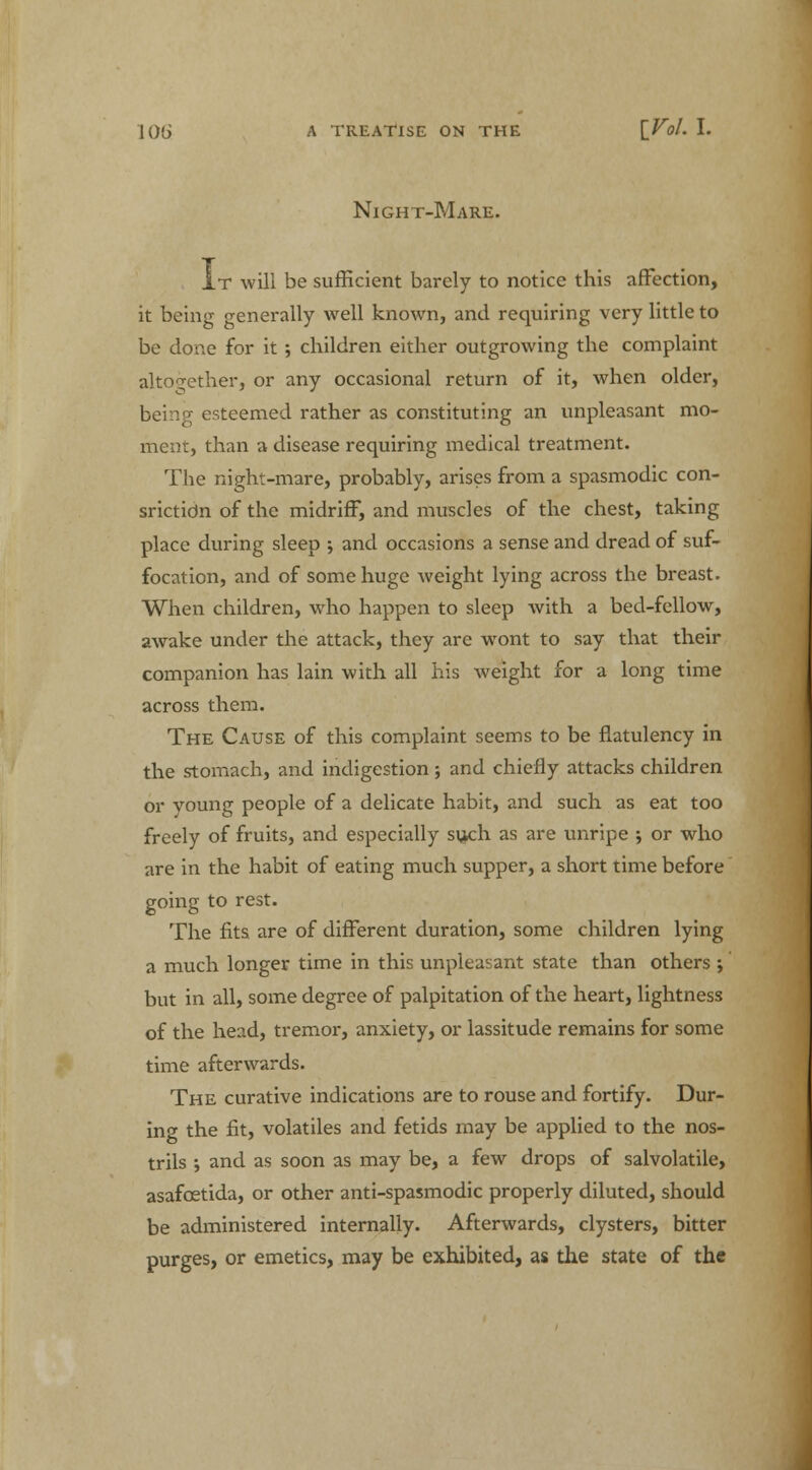 Night-Mare. It will be sufficient barely to notice this affection, it being generally well known, and requiring very little to be done for it; children either outgrowing the complaint altogether, or any occasional return of it, when older, being esteemed rather as constituting an unpleasant mo- ment, than a disease requiring medical treatment. The night-mare, probably, arises from a spasmodic con- srictidn of the midriff, and muscles of the chest, taking place during sleep ; and occasions a sense and dread of suf- focation, and of some huge weight lying across the breast. When children, who happen to sleep with a bed-fellow, awake under the attack, they are wont to say that their companion has lain with all his weight for a long time across them. The Cause of this complaint seems to be flatulency in the stomach, and indigestion; and chiefly attacks children or young people of a delicate habit, and such as eat too freely of fruits, and especially su^ch as are unripe ; or who are in the habit of eating much supper, a short time before going to rest. The fits are of different duration, some children lying a much longer time in this unpleasant state than others ; but in all, some degree of palpitation of the heart, lightness of the head, tremor, anxiety, or lassitude remains for some time afterwards. The curative indications are to rouse and fortify. Dur- ing the fit, volatiles and fetids may be applied to the nos- trils ; and as soon as may be, a few drops of salvolatile, asafcetida, or other anti-spasmodic properly diluted, should be administered internally. Afterwards, clysters, bitter purges, or emetics, may be exhibited, as the state of the