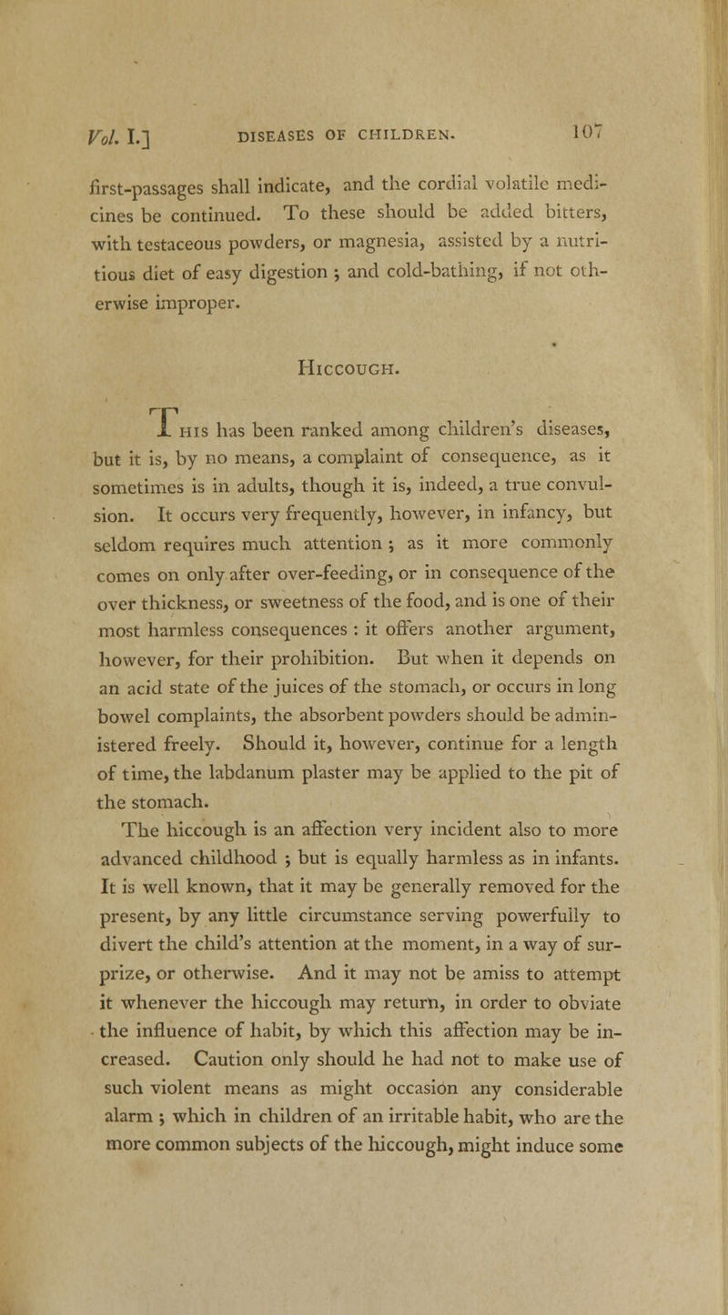 first-passages shall indicate, and the cordial volatile medi- cines be continued. To these should be added bitters, with testaceous powders, or magnesia, assisted by a nutri- tious diet of easy digestion ; and cold-bathing, if not oth- erwise improper. Hiccough. JL ins has been ranked among children's diseases, but it is, by no means, a complaint of consequence, as it sometimes is in adults, though it is, indeed, a true convul- sion. It occurs very frequently, however, in infancy, but seldom requires much attention ; as it more commonly comes on only after over-feeding, or in consequence of the over thickness, or sweetness of the food, and is one of their most harmless consequences : it offers another argument, however, for their prohibition. But when it depends on an acid state of the juices of the stomach, or occurs in long bowel complaints, the absorbent powders should be admin- istered freely. Should it, however, continue for a length of time, the labdanum plaster may be applied to the pit of the stomach. The hiccough is an affection very incident also to more advanced childhood •, but is equally harmless as in infants. It is well known, that it may be generally removed for the present, by any little circumstance serving powerfully to divert the child's attention at the moment, in a way of sur- prize, or otherwise. And it may not be amiss to attempt it whenever the hiccough may return, in order to obviate the influence of habit, by which this affection may be in- creased. Caution only should he had not to make use of such violent means as might occasion any considerable alarm ; which in children of an irritable habit, who are the more common subjects of the hiccough, might induce some