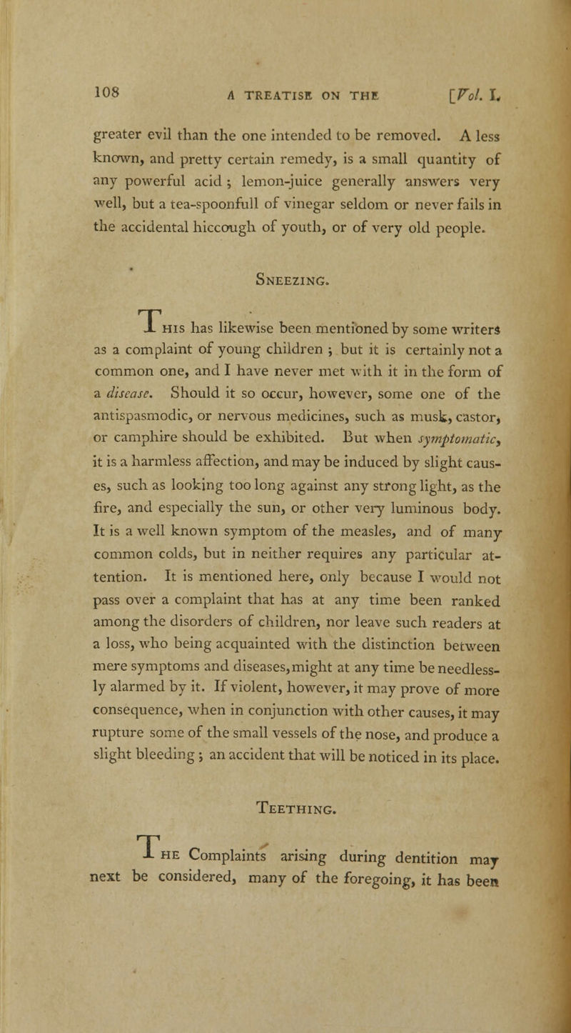 greater evil than the one intended to be removed. A less known, and pretty certain remedy, is a small quantity of any powerful acid ; lemon-juice generally answers very well, but a tea-spoonfull of vinegar seldom or never fails in the accidental hiccough of youth, or of very old people. Sneezing. J. his has likewise been mentioned by some writers as a complaint of young children ; but it is certainly not a common one, and I have never met with it in the form of a disease. Should it so occur, however, some one of the antispasmodic, or nervous medicines, such as musk, castor, or camphire should be exhibited. But when symptomatic, it is a harmless affection, and may be induced by slight caus- es, such as looking too long against any strong light, as the fire, and especially the sun, or other very luminous body. It is a well known symptom of the measles, and of many common colds, but in neither requires any particular at- tention. It is mentioned here, only because I would not pass over a complaint that has at any time been ranked among the disorders of children, nor leave such readers at a loss, who being acquainted with the distinction between mere symptoms and diseases, might at any time be needless- ly alarmed by it. If violent, however, it may prove of more consequence, when in conjunction with other causes, it may rupture some of the small vessels of the nose, and produce a slight bleeding; an accident that will be noticed in its place. Teething. -1- he Complaints arising during dentition may- next be considered, many of the foregoing, it has been