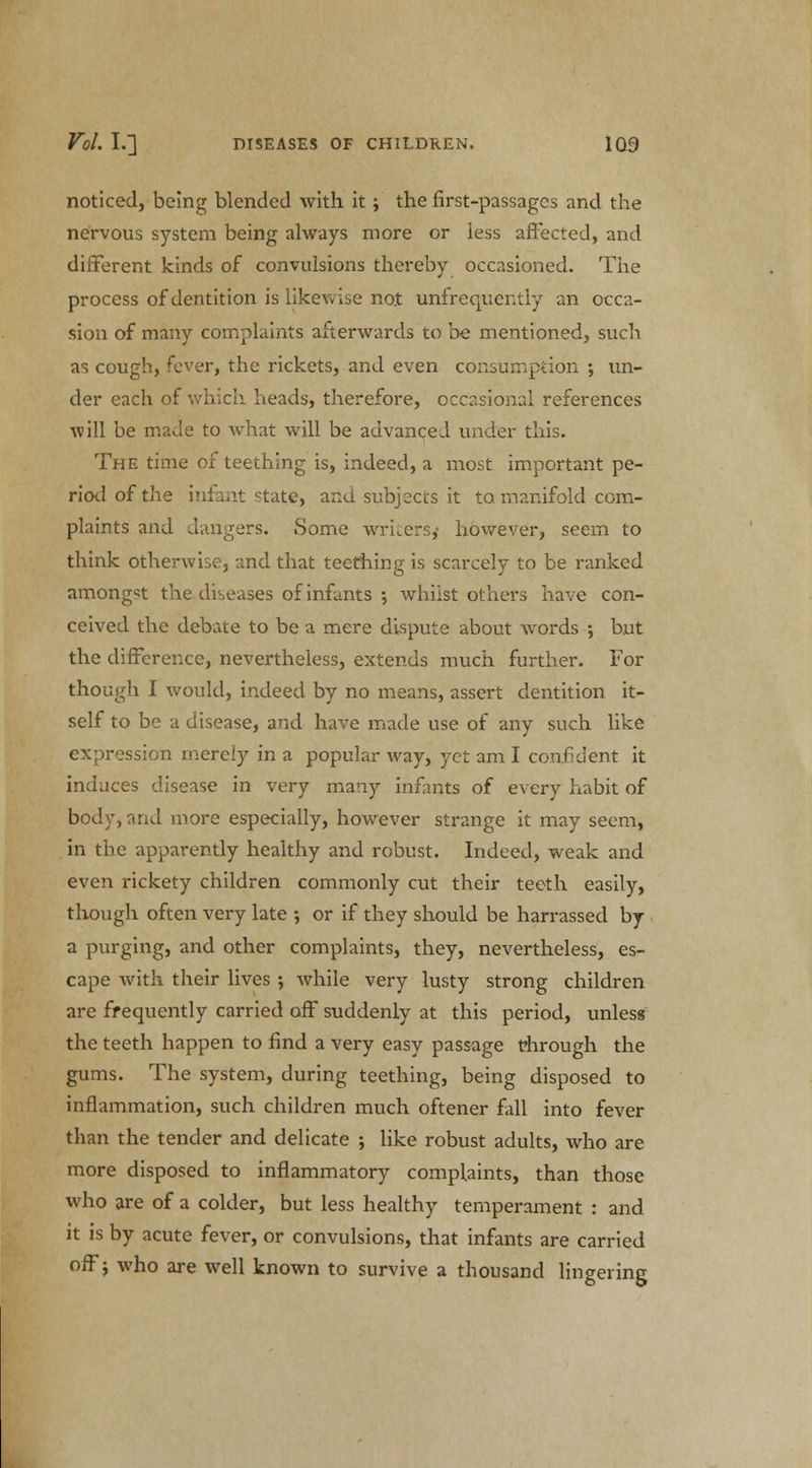 noticed, being blended with it; the first-passages and the nervous system being always more or less affected, and different kinds of convulsions thereby occasioned. The process of dentition is likewise not unfrequcntly an occa- sion of many complaints afterwards to be mentioned, such as cough, fever, the rickets, and even consumption ; un- der each of which heads, therefore, occasional references will be made to what will be advanced under this. The time of teething is, indeed, a most important pe- riod of the infant state, and subjects it to. manifold com- plaints and dangers. Some writers^ however, seem to think otherwise, and that teething is scarcely to be ranked amongst the diseases of infants •, whilst others have con- ceived the debate to be a mere dispute about words ; but the difference, nevertheless, extends much further. For though I would, indeed by no means, assert dentition it- self to be a disease, and have made use of any such like expression merely in a popular way, yet am I confident it induces disease in very many infants of every habit of body, and more especially, however strange it may seem, in the apparently healthy and robust. Indeed, weak and even rickety children commonly cut their teeth easily, though often very late ; or if they should be harrassed by a purging, and other complaints, they, nevertheless, es- cape with their lives ; while very lusty strong children are frequently carried off suddenly at this period, unless the teeth happen to find a very easy passage through the gums. The system, during teething, being disposed to inflammation, such children much oftener fall into fever than the tender and delicate ; like robust adults, who are more disposed to inflammatory complaints, than those who are of a colder, but less healthy temperament : and it is by acute fever, or convulsions, that infants are carried off j who are well known to survive a thousand lingering