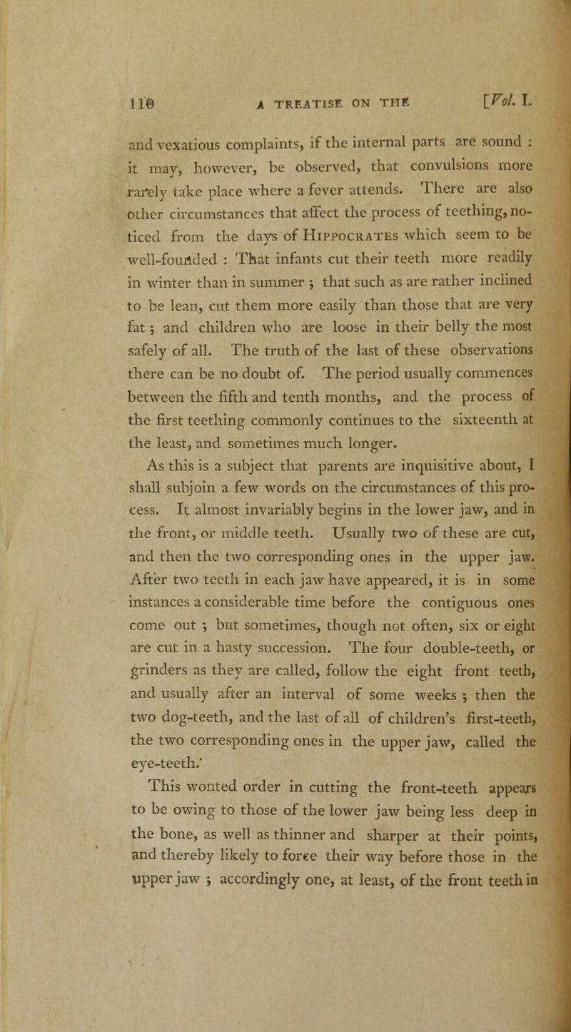 and vexatious complaints, if the internal parts are sound : it may, however, be observed, that convulsions more rarely take place where a fever attends. There are also other circumstances that affect the process of teething, no- ticed from the days of Hippocrates which seem to be well-founded : That infants cut their teeth more readily in winter than in summer ; that such as are rather inclined to be lean, cut them more easily than those that are very fat ; and children who are loose in their belly the most safely of all. The truth of the last of these observations there can be no doubt of. The period usually commences between the fifth and tenth months, and the process of the first teething commonly continues to the sixteenth at the least, and sometimes much longer. As this is a subject that parents are inquisitive about, I shall subjoin a few words on the circumstances of this pro- cess. It almost invariably begins in the lower jaw, and in the front, or middle teeth. Usually two of these are cut, and then the two corresponding ones in the upper jaw. After two teeth in each jaw have appeared, it is in some instances a considerable time before the contiguous ones come out •, but sometimes, though not often, six or eight are cut in a hasty succession. The four double-teeth, or grinders as they are called, follow the eight front teeth, and usually after an interval of some weeks ; then the two dog-teeth, and the last of all of children's first-teeth, the two corresponding ones in the upper jaw, called the eye-teeth.' This wonted order in cutting the front-teeth appears to be owing to those of the lower jaw being less deep in the bone, as well as thinner and sharper at their points, and thereby likely to force their way before those in the Upper jaw ; accordingly one, at least, of the front teeth in