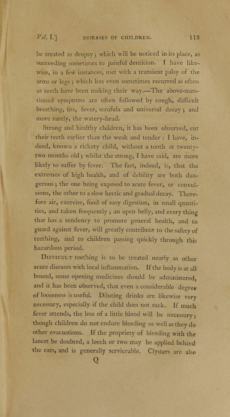 be treated as dropsy, which will be noticed in its place, as succeeding sometimes to painful dentition. I have like- wise, in a few instances, met with a transient palsy of the arms or legs ; which has even sometimes recurred as often as teeth have been making their way.—The above-men- tioned symptoms are often followed by cough, difficult breathing, fits, fever, scrofula and universal decay ; and more rarely, the watery-head. Strong and healthy children, it has been observed, cut their teeth earlier than the weak and tender : I have, in- deed, known a rickety child, without a tooth at twenty- two months old ; whilst the strong, I have said, are more likely to suffer by fever. The fact, indeed, is, that the extremes of high health, and of debility are both dan- gerous ; the one being exposed to acute fever, or convul- sions, the other to a slow hectic and gradual decay. There- fore air, exercise, food of easy digestion, in small quanti- ties, and taken frequently ; an open belly, and every thing that has a tendency to promote general health, and to guard against fever, will greatly contribute to the safety of teething, and to children passing quickly through this hazardous period. Difficult teething is to be treated nearly as other acute diseases with local inflammation. If the body is at all bound, some opening medicines should be administered and it has been observed, that even a considerable decree of looseness is useful. Diluting drinks are likewise very necessary, especially if the child does not suck. If much fever attends, the loss of a little blood will be necessary; though children do not endure bleeding so well as they do other evacuations. If the propriety of bleeding with the lancet be doubted, a leech or two may be applied behind the ears, and is generally serviceable. Clysters are also O