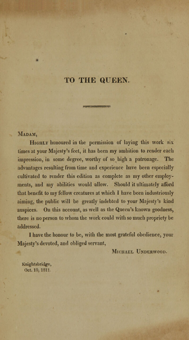 TO THE QUEEN. Madam, Highly honoured in the permission of laying this work six times at your Majesty's feet, it has been my ambition to render each impression, in some degree, worthy of so high a patronage. The advantages resulting from time and experience have been especially cultivated to render this edition as complete as my other employ- ments, and my abilities would allow. Should it ultimately afford that benefit to my fellow creatures at which I have been industriously aiming, the public will be greatly indebted to your Majesty's kind auspices. On this account, as well as the Queen's known goodness, there is no person to whom the work could with so much propriety be addressed. I have the honour to be, with the most grateful obedience, your Majesty's devoted, and obliged servant, Michael Underwood. Knightsbridge, Oct. 10,1811