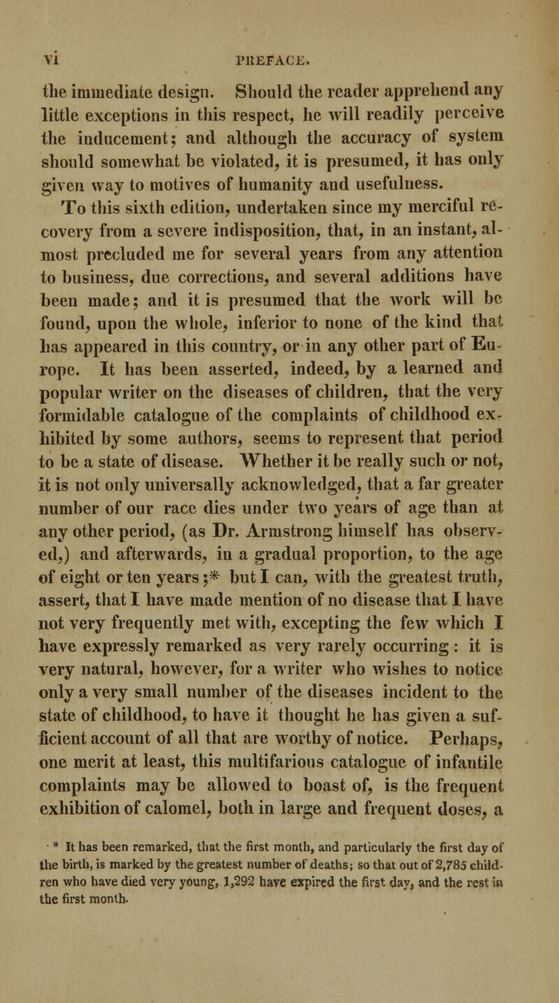 the immediate design. Should the reader apprehend any little exceptions in this respect, lie will readily perceive the inducement; and although the accuracy of system should somewhat be violated, it is presumed, it has only given way to motives of humanity and usefulness. To this sixth edition, undertaken since my merciful re- covery from a severe indisposition, that, in an instant, al- most precluded me for several years from any attention to business, due corrections, and several additions have been made; and it is presumed that the work will be found, upon the whole, inferior to none of the kind that has appeared in this country, or in any other part of Eu- rope. It has been asserted, indeed, by a learned and popular writer on the diseases of children, that the very formidable catalogue of the complaints of childhood ex- hibited by some authors, seems to represent that period to be a state of disease. Whether it be really such or not, it is not only universally acknowledged, that a far greater number of our race dies under two years of age than at any other period, (as Dr. Armstrong himself has observ- ed,) and afterwards, in a gradual proportion, to the age of eight or ten years j* but I can, with the greatest truth, assert, that I have made mention of no disease that I have not very frequently met with, excepting the few which I have expressly remarked as very rarely occurring: it is very natural, however, for a writer who wishes to notice only a very small number of the diseases incident to the state of childhood, to have it thought he has given a suf- ficient account of all that are worthy of notice. Perhaps, one merit at least, this multifarious catalogue of infantile complaints may be allowed to boast of, is the frequent exhibition of calomel, both in large and frequent doses, a * It has been remarked, that the first month, and particularly the first day of the birth, is marked by the greatest number of deaths; so that out of 2,785 child- ren who have died very young, 1,292 have expired the first day, and the rest in the first month.