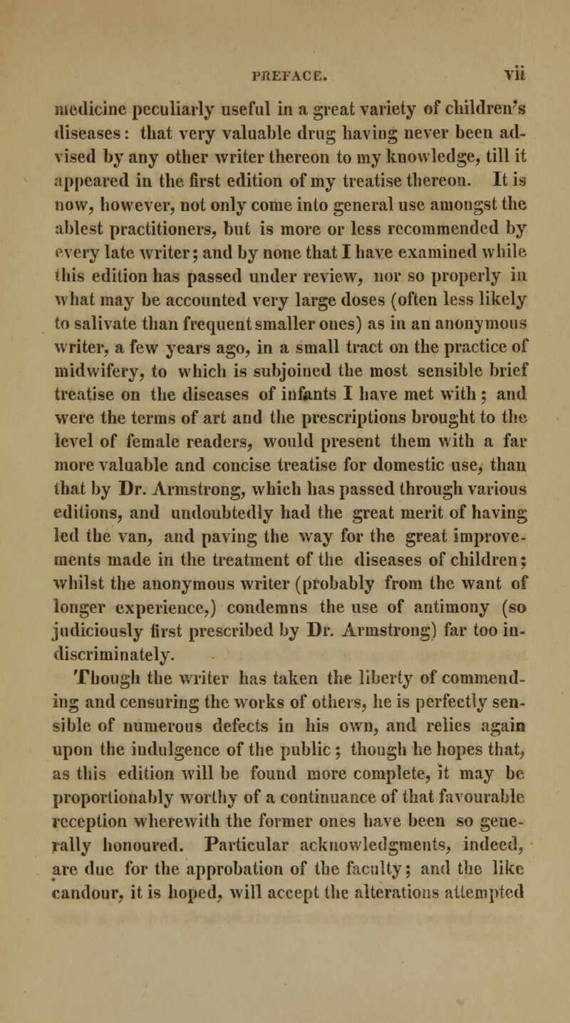 medicine peculiarly useful in a great variety of children's diseases: that very valuable drug having never been ad- vised by any other writer thereon to my knowledge, till it appeared in the first edition of my treatise thereon. It is now, however, not only come into general use amongst the ablest practitioners, but is more or less recommended by every late writer; and by none that I have examined while (his edition has passed under review, nor so properly in what may be accounted very large doses (often less likely to salivate than frequent smaller ones) as in an anonymous writer, a few years ago, in a small tract on the practice of midwifery, to which is subjoined the most sensible brief treatise on the diseases of infants I have met with ; and were the terms of art and the prescriptions brought to the level of female readers, would present them with a far more valuable and concise treatise for domestic use, than that by Dr. Armstrong, which has passed through various editions, and undoubtedly had the great merit of having led the van, and paving the way for the great improve- ments made in the treatment of the diseases of children; whilst the anonymous writer (probably from the want of longer experience,) condemns the use of antimony (so judiciously first prescribed by Dr. Armstrong) far too in- discriminately. Though the writer has taken the liberty of commend- ing and censuring the works of others, he is perfectly sen- sible of numerous defects in his own, and relies again upon the indulgence of the public ; though he hopes that, as this edition will be found more complete, it may be proportionally worthy of a continuance of that favourable reception wherewith the former ones have been so gene- rally honoured. Particular acknowledgments, indeed, are due for the approbation of the faculty; and the like candour, it is hoped, will accept the alterations attempted