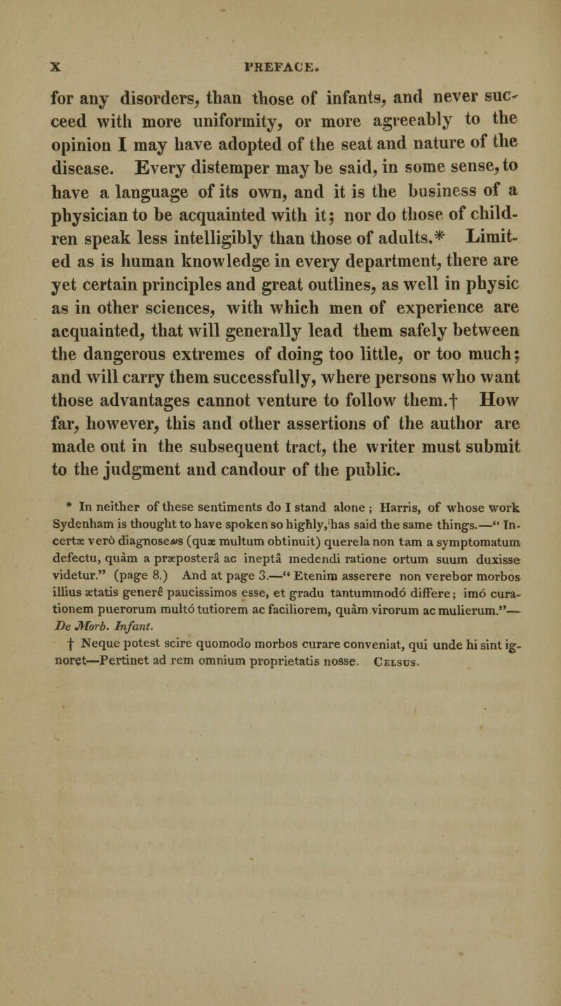 for any disorders, than those of infants, and never sue* ceed with more uniformity, or more agreeably to the opinion I may have adopted of the seat and nature of the disease. Every distemper may be said, in some sense, to have a language of its own, and it is the business of a physician to be acquainted with it; nor do those of child- ren speak less intelligibly than those of adults.* Limit- ed as is human knowledge in every department, there are yet certain principles and great outlines, as well in physic as in other sciences, with which men of experience are acquainted, that will generally lead them safely between the dangerous extremes of doing too little, or too much; and will carry them successfully, where persons who want those advantages cannot venture to follow them.f How far, however, this and other assertions of the author are made out in the subsequent tract, the writer must submit to the judgment and candour of the public. * In neither of these sentiments do I stand alone ; Harris, of whose work Sydenham is thought to have spoken so highly,has said the same things.— In- certx vero diagnoses (quae multum obtinuit) querela non tarn a symptomatum defectu, quam a prxpostera ac inepta medendi ratione ortum suum duxisse videtur. (page 8.) And at page 3.— Etenim asserere non verebor morbos illius a:tatis genere paucissimos esse, et gradu tantummodo differe; imo cura- tionem puerorum multo tutiorem ac faciliorem, quam virorum acmulierum.— Be Morb. Infant. f Neque potest scire quomodo morbos curare conveniat, qui unde hi sint ig- noret—Pertinet ad rem omnium proprietatis nosse. Celsds.