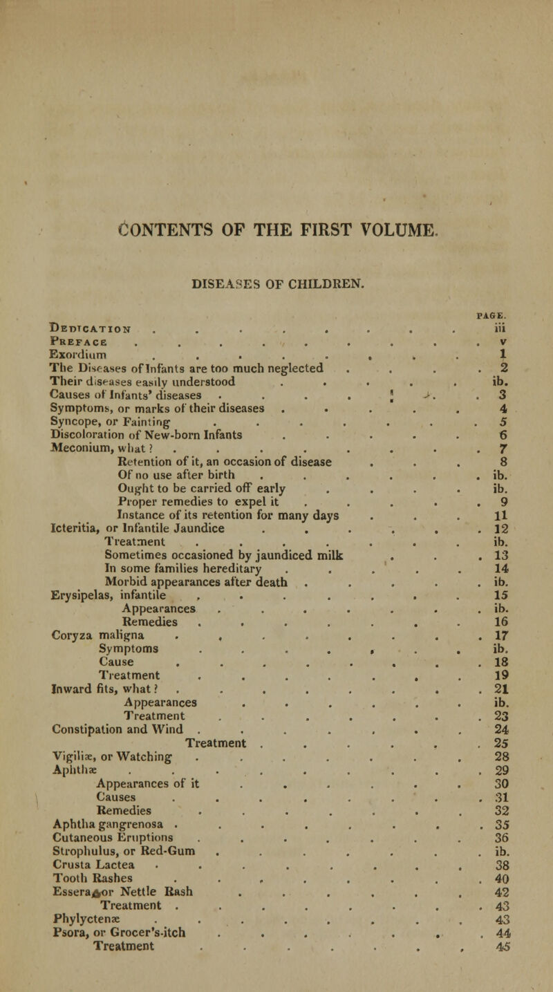 DISEASES OF CHILDREN. Dedication ........ iii Preface ........ V Exordium ........ 1 The Diseases of Infants are too much neglected . 2 Their d.s<-ases easily understood . ib. Causes of Infants' diseases . . . . J >. 3 Symptoms or marks of their diseases . 4 Syncope, or Fainting ...... 5 Discoloration of New-born Infants . 6 Meconium, what ? . . 7 Retention of it, an occasion of disease 8 Of no use after birth ..... . ib. Ought to be carried off early ib. Proper remedies to expel it . 9 Instance of its retention for many days H Icteritia, or Infantile Jaundice ..... . 12 Treatment ....... ib. Sometimes occasioned by jaundiced milk . . 13 In some families hereditary . . . 14 Morbid appearances after death .... . ib. Erysipelas, infantile ... . 15 Appearances ...... . ib. Remedies ...... 16 Coryza maligna ....... . 17 Symptoms ...... ib. Cause ....... . 18 Treatment ...... 19 Inward fits, what ? . . 21 Appearances ..... ib. Treatment . . .... . 23 Constipation and Wind ...... 24 Treatment ..... . 25 Vigilix, or Watching ...... 28 Aphthae . . . . . 29 Appearances of it 30 Causes ....... . 31 Remedies ...... 32 Aphtha gangrenosa ....... . 35 Cutaneous Eruptions ...... 36 Strophulus, or Red-Gum ...... . ib. Crusta Lactea ....... 38 Tooth Rashes ....... . 40 Essera^or Nettle Rash ..... 42 Treatment ....... . 43 Phylyctenae ....... 43 Psora, or Grocer's-itch ...... . 44 Treatment ...... 45