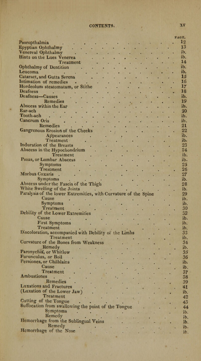 Psoropthalmia Epyptian Ophthalmy Venereal Ophthalmy Hints on the Lues Venerea .... Treatment Ophthalmy of Dentition Leucoma Cataract, and Gutta Serena .... Intimation of remedies Hordeolum steatomatum, or Stithe Deafness ....... Deafness—Causes Remedies Abscess within the Ear Ear-ach ....... Tooth-ach Cancrum Oris Remedies Gangrenous Erosion of the Cheeks • , Appearances . . . Treatment Induration of the Breasts Abscess in the Hypochondrium . . Treatment Psoas, or Lumbar Abscess Symptoms .... Treatment .... Morbus Coxaris ..... Symptoms .... Abscess under the Fascia of the Thigh White Swelling of the Joints Paralysis of the lower Extremities, with Curvature of the Spine Cause ...... Symptoms .... Treatment .... Debility of the Lower Extremities Cause ..... First Symptoms Treatment .... Discoloration, accompanied with Debility of the Limbs Treatment .... Curvature of the Bones from Weakness Remedy Paronychia*, or Whitlow Furunculus, or Boil ... Perniones, or Chilblains Cause ..... Treatment .... Ambustiones ... \. . Remedies .... Luxations and Fractures .... (Luxation of the Lower Jaw) Treatment .... Cutting of the Tongue . Suffocation from swallowing the point of the Tongue Symptoms .... Remedy Hemorrhage from the Sublingual Veins Remedy .... Hemorrhage of the Nose
