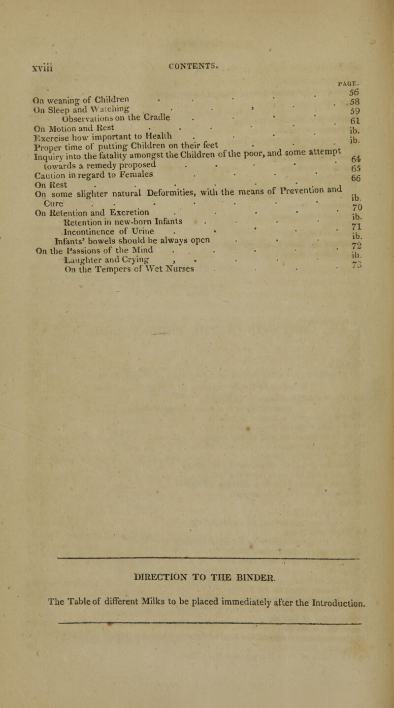 XyiJi CONTENTS. page. 56 On weaning of Children . . • 58 On Sleep and Watching ... 59 Obseivaiions on the Cradle . 61 On Motion and Rest . . . • ib Exercise how important to Health . ib Proper time of putting Children on their feet • • ..A '«. Inquiry into the fatality amongst the Children of the poor, and some attempt ^ towards a remedy proposed . g,- Caution in regard to Females On Rest . . • • *«*•.■ „^,i On some slighter natural Deformities, with the means of Prevention ana Cure . • On Retention and Excretion .... Retention in new-born Infants Incontinence of Urine . .. Infants' bowels should be always open . . 72 On the Passions of the Mind . . • • 1. Laughter and Crying , . !_' On the Tempers of Wet Nurses 66 ib 70 ib. DIRECTION TO THE BINDER. The Table of different Milks to be placed immediately after the Introduction.