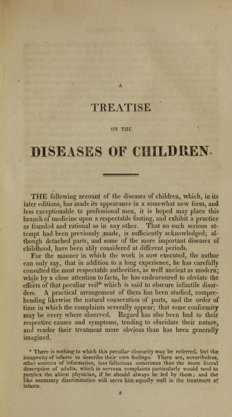 TREATISE ON THE DISEASES OF CHILDREN THE following account of the diseases of children, which, in its later editions, has made its appearance in a somewhat new form, and less exceptionable to professional men, it is hoped may place this branch of medicine upon a respectable footing, and exhibit a practice as founded and rational as in any other. That no such serious at- tempt had been previously made, is sufficiently acknowledged; al- though detached parts, and some of the more important diseases of childhood, have been ably considered at different periods. For the manner in which the work is now executed, the author can only say, that in addition to a long experience, he has carefully consulted the most respectable authorities, as well ancient as modern; while by a close attention to facts, he has endeavoured to obviate the effects of that peculiar veil* which is said to obscure infantile disor- ders. A practical arrangement of them has been studied, compre- hending likewise the natural consecution of parts, and the order of time in which the complaints severally appear; that some conformity may be every where observed. Regard has also been had to their respective causes and symptoms, tending to elucidate their nature, and render their treatment more obvious than has been generally imagined. * There is nothing to which this peculiar obscurity may be referred, but the incapacity of infants to describe their own feelings. There are, nevertheless, other sources of information, less fallacious sometimes than the more literal description of adults, which in nervous complaints particularly would tend to perplex the ablest physician, if he should always be led by them; and the like necessary discrimination will serve him equally well in the treatment of inlants.