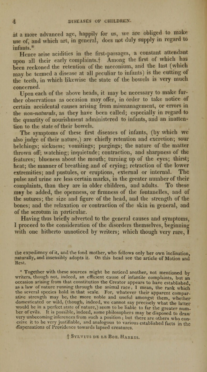 at a more advanced age, happily for us, we are obliged to make use of, and which art, in general, does not duly supply in regard to infants.* Hence arise acidities in the first-passages, a constant attendant upon all their early complaints.! Among the first of which has been reckoned the retention of the meconium, and the last (which may be termed a disease at all peculiar to infants) is the cutting of the' teeth, in which likewise the state of the bowels is very much concerned. Upon each of the above heads, it may be necessary to make fur- ther observations as occasion may offer, in order to take notice of certain accidental causes arising from mismanagement, or errors in the non-naturals, as they have been called; especially in regard to the quantity of nourishment administered to infants, and an inatten- tion to the state of their bowels. The symptoms of these first diseases of infants, (by which we also judge of their nature,) are chiefly retention and excretion; sour belchings; sickness; vomitings; purgings; the nature of the matter thrown off; watching; inquietude; contraction, and sharpness of the features; blueness about the mouth; turning up of the eyes; thirst; heat; the manner of breathing and of crying; retraction of the lower extremities; and pustules, or eruptions, external or internal. The pulse and urine are less certain marks, in the greater number of their complaints, than they are in older children, and adults. To these may be added, the openness, or firmness of the fontanelles, and of the sutures; the size and figure of the head, and the strength of the bones; and the relaxation or contraction of the skin in general, and of the scrotum in particular. Having thus briefly adverted to the general causes and symptoms, I proceed to the consideration of the disorders themselves, beginning with one hitherto unnoticed by writers; which though very rare, I the expediency of it, and the fond mother, who follows only her own inclination, naturally, and insensibly adopts it. On this head see the article of Motion and Rest. * Together with these sources might be noticed another, not mentioned by writers, though not, indeed, an efficient cause of infantile complaints, but an occasion arising from that constitution the Creator appears to have established as a law of nature running through the animal race. 1 mean, the rank which the several species hold in that scale. For, whatever their apparent compar- ative strength may be, the more noble and useful amongst them, whether domesticated or wild, (though, indeed, we cannot say precisely what the latter would be in a perfect state of nature,) seem to be liable to far the greater num. ber of evils. It is possible, indeed, some philosophers may be disposed to draw very unbecoming inferences from such a position ; but there are others who con- ceive it to be very justifiable, and analogous to various established facts in the dispensations of Providence towards lapsed creatures. f Sylvius de le Boe. Harris.