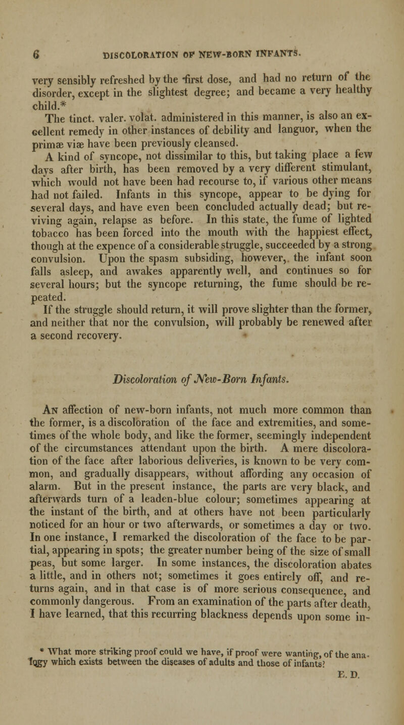 very sensibly refreshed by the -first dose, and had no return of the disorder, except in the slightest degree; and became a very healthy child* The tinct. valer. volat. administered in this manner, is also an ex- cellent remedy in other instances of debility and languor, when the primae viae have been previously cleansed. A kind of syncope, not dissimilar to this, but taking place a few days after birth, has been removed by a very different stimulant, which would not have been had recourse to, if various other means had not failed. Infants in this syncope, appear to be dying for several days, and have even been concluded actually dead; but re- viving again, relapse as before. In this state, the fume of lighted tobacco has been forced into the mouth with the happiest effect, though at the expence of a considerable struggle, succeeded by a strong convulsion. Upon the spasm subsiding, however,, the infant soon falls asleep, and awakes apparently well, and continues so for several hours; but the syncope returning, the fume should be re- peated. If the struggle should return, it will prove slighter than the former, and neither that nor the convulsion, will probably be renewed after a second recovery. Discoloration of New-Born Infants. An affection of new-born infants, not much more common than the former, is a discoloration of the face and extremities, and some- times of the whole body, and like the former, seemingly independent of the circumstances attendant upon the birth. A mere discolora- tion of the face after laborious deliveries, is known to be very com- mon, and gradually disappears, without affording any occasion of alarm. But in the present instance, the parts are very black, and afterwards turn of a leaden-blue colour; sometimes appearing at the instant of the birth, and at others have not been particularly noticed for an hour or two afterwards, or sometimes a day or two. In one instance, I remarked the discoloration of the face to be par- tial, appearing in spots; the greater number being of the size of small peas, but some larger. In some instances, the discoloration abates a little, and in others not; sometimes it goes entirely off and re- turns again, and in that case is of more serious consequence and commonly dangerous. From an examination of the parts after death I have learned, that this recurring blackness depends upon some in- * What more striking proof could we have, if proof were wanting, of the ana- Iqgy which exists between the diseases of adults and those of infants? E. D.