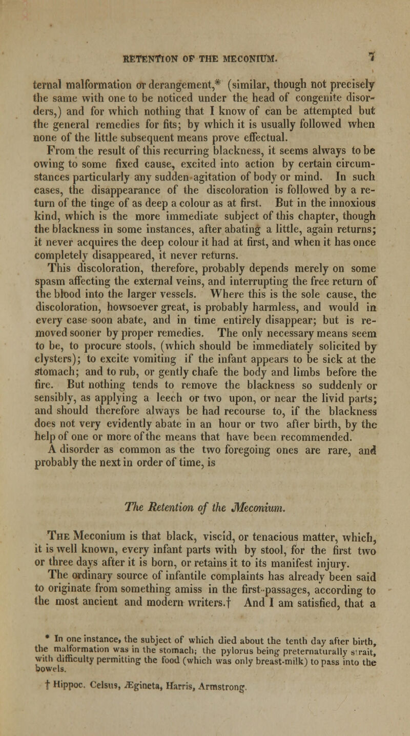 ternal malformation or derangement,* (similar, though not precisely the same with one to be noticed under the head of congenite disor- ders,) and for which nothing that I know of can be attempted but the general remedies for fits; by which it is usually followed when none of the little subsequent means prove effectual. From the result of this recurring blackness, it seems always to be owing to some fixed cause, excited into action by certain circum- stances particularly any sudden agitation of body or mind. In such cases, the disappearance of the discoloration is followed by a re- turn of the tinge of as deep a colour as at first. But in the innoxious kind, which is the more immediate subject of this chapter, though the blackness in some instances, after abating a little, again returns; it never acquires the deep colour it had at first, and when it has once completely disappeared, it never returns. This discoloration, therefore, probably depends merely on some spasm affecting the external veins, and interrupting the free return of the blood into the larger vessels. Where this is the sole cause, the discoloration, howsoever great, is probably harmless, and would in every case soon abate, and in time entirely disappear; but is re- moved sooner by proper remedies. The only necessary means seem to be, to procure stools, (which should be immediately solicited by clysters); to excite vomiting if the infant appears to be sick at the stomach; and to rub, or gently chafe the body and limbs before the fire. But nothing tends to remove the blackness so suddenly or sensibly, as applying a leech or two upon, or near the livid parts; and should therefore always be had recourse to, if the blackness does not very evidently abate in an hour or two after birth, by the help of one or more of the means that have been recommended. A disorder as common as the two foregoing ones are rare, and probably the next in order of time, is Tlie Retention of the Meconium. The Meconium is that black, viscid, or tenacious matter, which, it is well known, every infant parts with by stool, for the first two or three days after it is born, or retains it to its manifest injury. The ordinary source of infantile complaints has already been said to originate from something amiss in the first-passages, according to the most ancient and modern writers.! And I am satisfied, that a • In one instance, the subject of which died about the tenth day after birth, the malformation was in the stomach; the pylorus being preternaturally s'rait, with difficulty permitting the food (which was only breast-milk) to pass into the bowels. t Hippoc. Celsus, iEgineta, Harris, Armstrong.