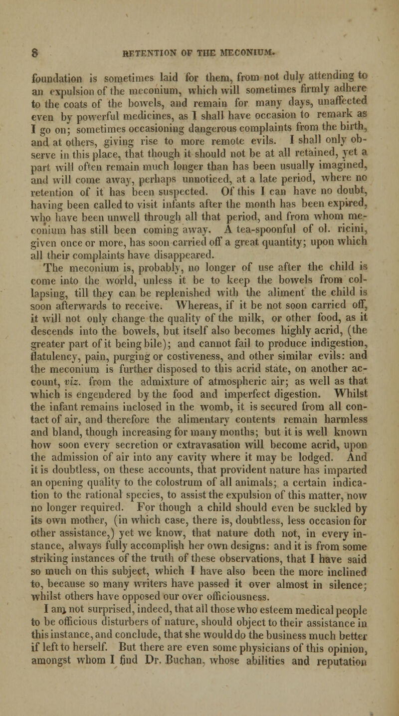 foundation is sometimes laid for them, from not duly attending to an expulsion of 1 lie meconium, which will sometimes firmly adhere to the coats of the bowels, and remain for many days, unaffected even by powerful medicines, as 1 shall have occasion to remark as I go on; sometimes occasioning dangerous complaints from the birth, and at others, giving rise to more remote evils. I shall only ob- serve in this place, that though it should not be at all retained, yet a part will often remain much longer than has been usually imagined, and will come away, perhaps unnoticed, at a late period, where no retention of it has been suspected. Of this I can have no doubt, having been called to visit infants after the month has been expired, who have been unwell through all that period, and from whom me- conium has still been coming aAvay. A tea-spoonful of ol. ricini, given once or more, has soon carried off a great quantity; upon which all their complaints have disappeared. The meconium is, probably, no longer of use after the child is come into the world, unless it be to keep the bowels from col- lapsing, till they can be replenished with the aliment the child is soon afterwards to receive. Whereas, if it be not soon carried off, it will not only change the quality of the milk, or other food, as it descends into the bowels, but itself also becomes highly acrid, (the greater part of it being bile); and cannot fail to produce indigestion, flatulency, pain, purging or costiveness, and other similar evils: and the meconium is further disposed to this acrid state, on another ac- count, viz. from the admixture of atmospheric air; as well as that which is engendered by the food and imperfect digestion. Whilst the infant remains inclosed in the womb, it is secured from all con- tact of air, and therefore the alimentary contents remain harmless and bland, though increasing for many months; but it is well known how soon every secretion or extravasation will become acrid, upon the admission of air into any cavity where it may be lodged. And it is doubtless, on these accounts, that provident nature has imparted an opening quality to the colostrum of all animals; a certain indica- tion to the rational species, to assist the expulsion of this matter, now no longer required. For though a child should even be suckled by its own mother, (in which case, there is, doubtless, less occasion for other assistance,) yet we know, that nature doth not, in every in- stance, always fully accomplish her own designs: and it is from some striking instances of the truth of these observations, that I have said so much on this subject, which I have also been the more inclined to, because so many writers have passed it over almost in silence; whilst others have opposed our over officiousness. I anj not surprised, indeed, that all those who esteem medical people to be officious disturbers of nature, should object to their assistance in this instance, and conclude, that she would do the business much better if left to herself. But there are even some physicians of this opinion, amongst whom I find Dr. Buchan, whose abilities and reputation