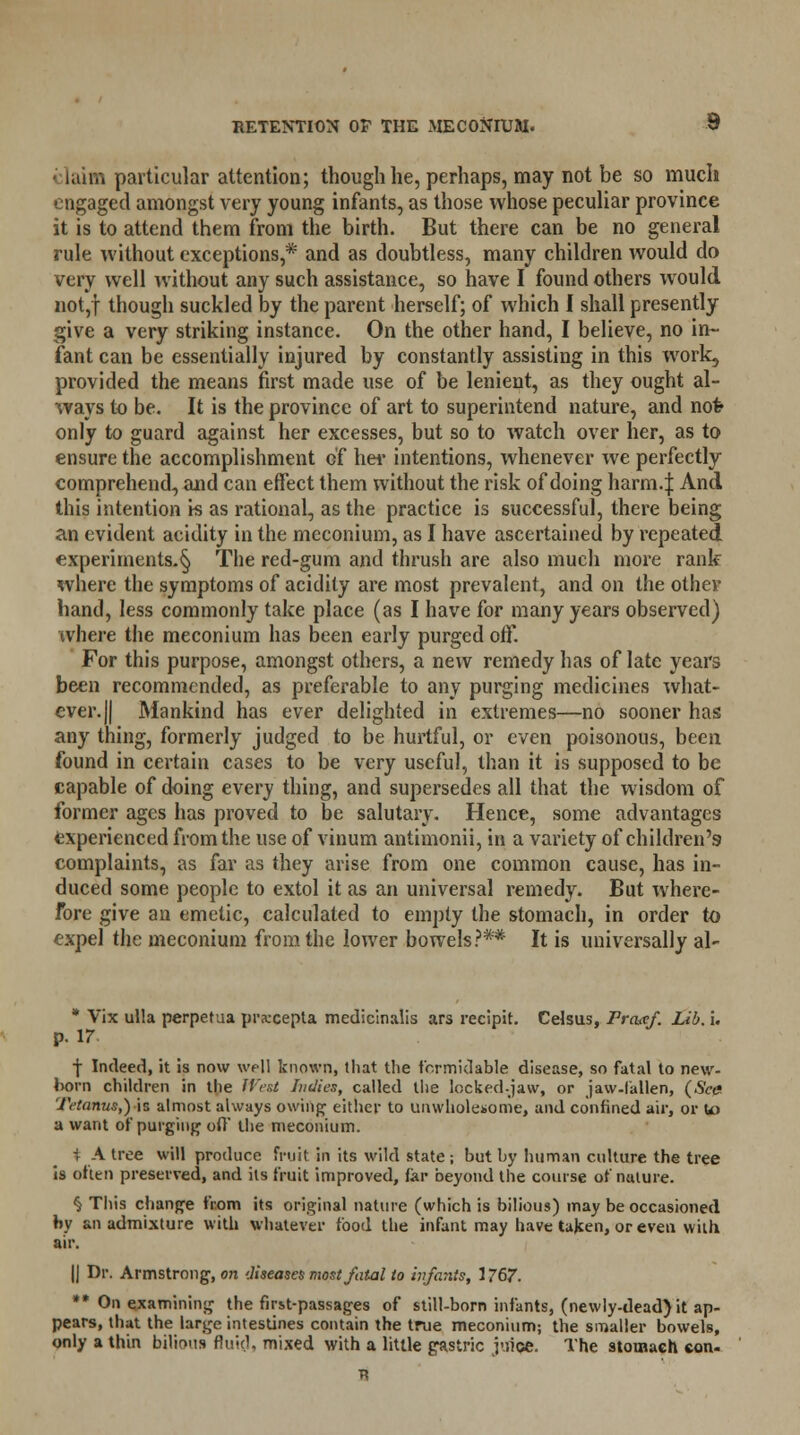 i laim particular attention; though he, perhaps, may not be so much engaged amongst very young infants, as those whose peculiar province it is to attend them from the birth. But there can be no general rule without exceptions,* and as doubtless, many children would do very well without any such assistance, so have I found others would not,f though suckled by the parent herself; of which I shall presently give a very striking instance. On the other hand, I believe, no in- fant can be essentially injured by constantly assisting in this work, provided the means first made use of be lenient, as they ought al- ways to be. It is the province of art to superintend nature, and not- only to guard against her excesses, but so to watch over her, as to ensure the accomplishment of her intentions, whenever we perfectly comprehend, and can effect them without the risk of doing harm.J And this intention is as rational, as the practice is successful, there being an evident acidity in the meconium, as I have ascertained by repeated experiments^ The red-gum and thrush are also much more rank where the symptoms of acidity are most prevalent, and on the other hand, less commonly take place (as I have for many years observed) where the meconium has been early purged off. For this purpose, amongst others, a new remedy has of late years been recommended, as preferable to any purging medicines what- ever. || Mankind has ever delighted in extremes—no sooner has any thing, formerly judged to be hurtful, or even poisonous, been found in certain cases to be very useful, than it is supposed to be capable of doing every thing, and supersedes all that the wisdom of former ages has proved to be salutary. Hence, some advantages experienced from the use of vinum antimonii, in a variety of children's complaints, as far as they arise from one common cause, has in- duced some people to extol it as an universal remedy. But where- fore give an emetic, calculated to empty the stomach, in order to expel the meconium from the lower bowels?** It is universally al- * Vix ulla perpetua praxepta medicinalis ars recipit. Celsus, Fraxf. Lib. i. p. 17 f Indeed, it is now well known, that the formidable disease, so fatal to new- lx>rn children in the West Indies, called the locked-jaw, or jaw-fallen, (See Tetanus,) is almost always owing either to unwholesome, and confined air, or to a want of purging off the meconium. i A tree will produce fruit in its wild state ; but by human culture the tree is often preserved, and its fruit improved, far beyond the course of nature. § This change from its original nature (which is bilious) may be occasioned by an admixture with whatever food the infant may have taken, or even with air. |j Dr. Armstrong, on diseases most fatal to infants, 1767. ** On examining the first-passages of still-bom infants, (newly-dead)it ap- pears, that the large intestines contain the true meconium; the smaller bowels, only a thin bilious fluid, mixed with a little gastric juice. The stomach eon-