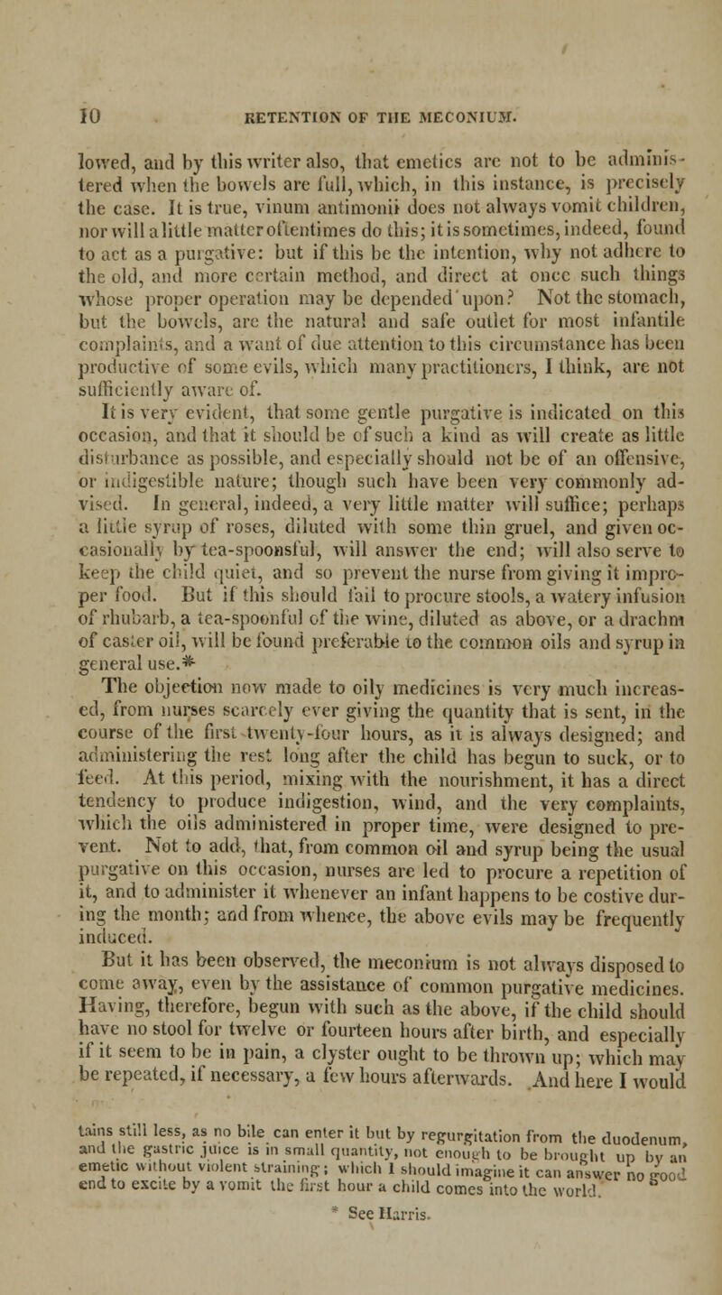 lowed, and by this writer also, that emetics are not to be adminis- tered when the bonds are full, which, in this instance, is precisely the case. It is true, vinum antimonii does not always vomit children, nor will a little matter oftentimes do this; it is sometimes, indeed, found to act as a purgative: but if this be the intention, why not adhere to the old, anil more certain method, and direct at once such things whose proper operation may be depended upon? Not the stomach, but the bowels, are the natural and safe outlet for most infantile complaints, and a want of due attention to this circumstance has been productive of some evils, which many practitioners, I think, are not sufficiently aware of. It is very evident, that some gentle purgative is indicated on this occasion, and that it should be cf such a kind as will create as little disturbance as possible, and especially should not be of an offensive, or indigestible nature; though such have been very commonly ad- vised. In general, indeed, a very little matter will suffice; perhaps a little syrup of roses, diluted with some thin gruel, and given oc- casional!', by tea-spoonsful, will answer the end; will also serve to keep the child quiet, and so prevent the nurse from giving it impro- per food. But if this should fail to procure stools, a watery infusion of rhubarb, a tea-spoonful of the wine, diluted as above, or a drachm of easier oiJ, will be found preferable 10 the common oils and syrup in general use.* The objection now made to oily medicines is very much increas- ed, from nurses scarcely ever giving the quantity that is sent, in the course of the first twenty-four hours, as it is always designed; and administering the rest long after the child has begun to suck, or to feed. At this period, mixing with the nourishment, it has a direct tendency to produce indigestion, wind, and the very complaints, which the oils administered in proper time, were designed to pre- vent. Not to add, that, from common oil and syrup being the usual purgative on this occasion, nurses are led to procure a repetition of it, and to administer it whenever an infant happens to be costive dur- ing the month; and from whence, the above evils may be frequently induced. But it has been observed, the meconium is not always disposed to come away, even by the assistance of common purgative medicines. Having, therefore, begun with such as the above, if the child should have no stool for twelve or fourteen hours after birth, and especially if it seem to be in pain, a clyster ought to be thrown up; which may be repeated, if necessary, a few hours afterwards. And here I would tains still less, as no bile can enter it but by regurgitation from the duodenum, and the gastric jUice is in small quantity, not enough to be brought up bv an emetic without violent straining; which 1 should imagine it can answer no sood end to excite by a vomit the first hour a child comes into the world. * See Harris.