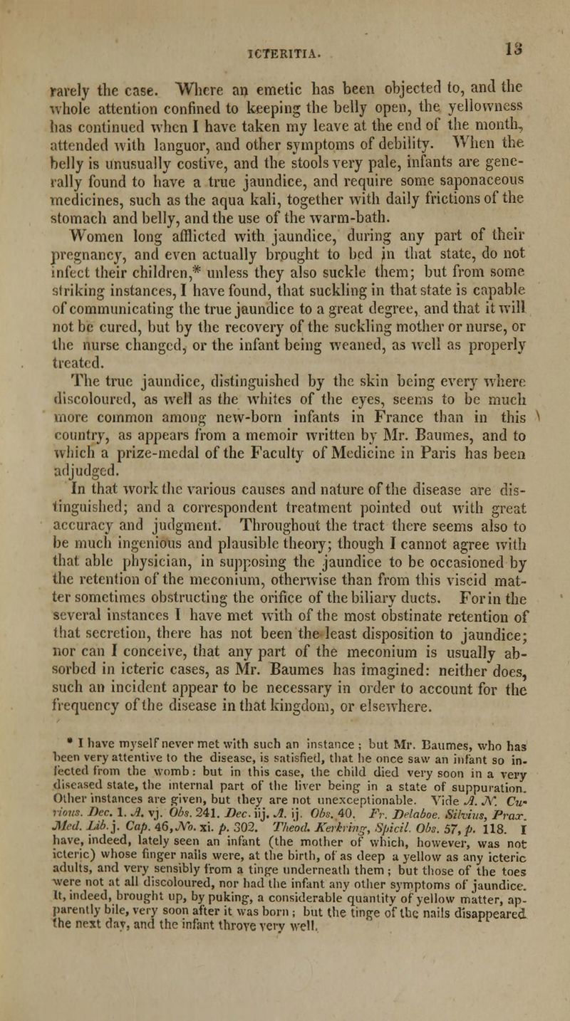 1£> rarely the case. Where an emetic has been objected to, and the whole attention confined to keeping the belly open, the yellowness has continued when I have taken my leave at the end of the month, attended with languor, and other symptoms of debility. When the. belly is unusually costive, and the stools very pale, infants are gene- rally found to have a true jaundice, and require some saponaceous medicines, such as the aqua kali, together with daily frictions of the stomach and belly, and the use of the warm-bath. Women long afflicted with jaundice, during any part of their pregnancy, and even actually brought to bed in that state, do not infect their children,* unless they also suckle them; but from some striking instances, I have found, that suckling in that state is capable of communicating the true jaundice to a great degree, and that it will not be cured, but by the recovery of the suckling mother or nurse, or the nurse changed, or the infant being weaned, as well as properly treated. The true jaundice, distinguished by the skin being every where discoloured, as well as the whites of the eyes, seems to be much more common among new-born infants in France than in this ^ country, as appears from a memoir written by Mr. Baumes, and to which a prize-medal of the Faculty of Medicine in Paris has been adjudged. In that work the various causes and nature of the disease are dis- tinguished; and a correspondent treatment pointed out with great accuracy and judgment. Throughout the tract there seems also to be much ingenious and plausible theory; though I cannot agree with that able physician, in supposing the jaundice to be occasioned by the retention of the meconium, otherwise than from this viscid mat- ter sometimes obstructing the orifice of the biliary ducts. For in the several instances I have met with of the most obstinate retention of that secretion, there has not been the least disposition to jaundice; nor can I conceive, that any part of the meconium is usually ab- sorbed in icteric cases, as Mr. Baumes has imagined: neither does, such an incident appear to be necessary in order to account for the frequency of the disease in that kingdom, or elsewhere. • I have myself never met with such an instance ; but Mr. Baumes, who has been very attentive to the disease, is satisfied, that lie once saw an infant so in- fected from the womb: but in this case, the child died very soon in a very diseased state, the internal part of the liver being in a state of suppuration. ^ucu. *jiu.j. ksujj. iu,,»o. xi. p. ow. jneoa. Aewrmg, spicii. Uos. 57, p. 118. I have, indeed, lately seen an infant (the mother of which, however, was not icteric) whose finger nails were, at the birth, of as deep a yellow as any icteric adults, and very sensibly from a tinge underneath them ; but those of the toes were not at all discoloured, nor had the infant any other symptoms of jaundice. It, indeed, brought up, by puking, a considerable quantity of yellow matter, ap- parently bile, very soon after it was born ; but the tinge of the nails disappeared (he next dav, and the infant throve very well.