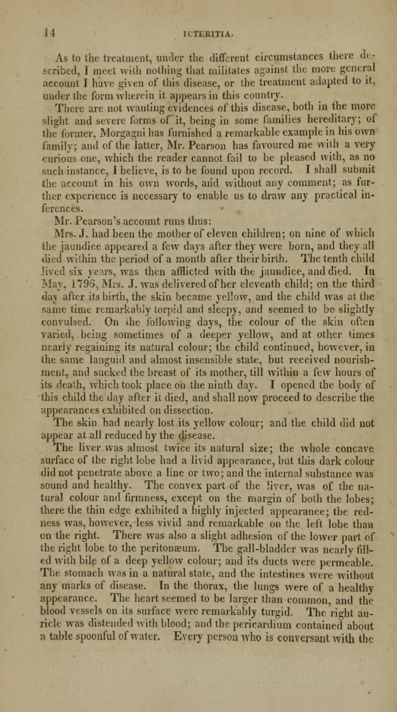 As to the treatment, under the different circumstances there de- scribed, I meet with nothing that militates against the more general account I have given of this disease, or the treatment adapted to it, under the form wherein it appears in this country. There are not wanting evidences of this disease, both in the more slight and severe forms of it, being in some families hereditary; of the former, Morgagni has furnished a remarkable example in his own family; and of the latter, Mr. Pearson has favoured me with a very curious one, which the reader cannot fail to be pleased with, as no such instance, 1 believe, is to be found upon record. I shall submit the account in his own words, arid without any comment; as fur- ther experience is necessary to enable us to draw any practical in- ferences. Mr. Pearson's account runs thus: Mrs. J. had been the mother of eleven children; on nine of which the jaundice appeared a few days after they were born, and they all died within the period of a month after their birih. The tenth child Jived six years, was then afflicted with the jaundice, and died. In Mar, 1795, Mrs. J. was delivered of her eleventh child; on the third da] after its birth, the skin became yellow, and the child was at the same time remarkably lorpid and sleepy, and seemed to be slightly convulsed. On the following days, the colour of the skin often varied, being sometimes of a deeper yellow, and at other times nearly regaining its natural colour; the child continued, however, in the same languid and almost insensible state, but received nourish- ment, and sucked the breast of its mother, till within a few hours of its death, which took place on the ninth day. I opened the body of this child the day after it died, and shall now proceed to describe the appearances exhibited on dissection. The skin had nearly lost its yellow colour; and the child did not appear at all reduced by the disease. The liver was almost twice its natural size; the whole concave surface of the right lobe had a livid appearance, but this dark colour did not penetrate above a line or two; and the internal substance was sound and healthy. The convex part of the liver, was of the na- tural colour and firmness, except on the margin of both the lobes; there the thin edge exhibited a highly injected appearance; the red- ness was, however, less vivid and remarkable on the left lobe than on the right. There was also a slight adhesion of the lower part of the right lobe to the peritonaeum. The gall-bladder was nearly fill- ed with bile of a deep yellow colour; and its ducts were permeable. The stomach was in a natural state, and the intestines were without any marks of disease. In the thorax, the lungs were of a healthy appearance. The heart seemed to be larger than common, and the blood vessels on its surface were remarkably turgid. The right au- ricle was distended with blood; and the pericardium contained about a table spoonful of water. Every person who is conversant with the