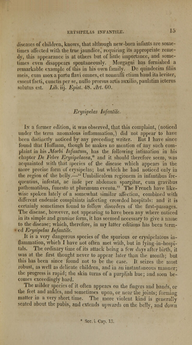 diseases of children, knows, that although new -horn infants are some- times affected with the true jaundice, requiring its appropriate reme- dy, this appearance is at others but of little importance, and some- times even disappears spontaneously. Morgagni has furnished a remarkable example of this in his own family. Dc quindecim filiis meiSj cum mox a partu flavi omnes, et nonnulli etiam haud ila leviter, essent facti, cunctis per se, nullo prorsus artis auxilio, paulatim icterus solutus est. Lib. iij. Epist. 48. Jlrt. 60. Erysipelas Infantile. In a former edition, it was observed, that this complaint, (noticed under the term anomalous inflammation,) did not appear to have been distinctly noticed by any preceding writer. But I have since found that Hoffman, though he makes no mention of any such com- plaint in his Morbi Infantum, has the following intimation in his chapter De Febre Erysipelacea* and it should therefore seem, was acquainted with that species of the disease which appears in the more precise form of erysipelas; but which he had noticed only in the region of the belly.— Umbilicalem regionem in infantibus fre- quentius, infestat, ac hide per abdomen spargitur, cum gravibus pathematibus, funesto ut plurimum eventu. The French have like- wise spoken lately of a somewhat similar affection, combined with different endemic complaints infecting crowded hospitals: and it is certainly sometimes found to follow disorders of the first-passages. The disease, however, not appearing to have been any where noticed in its simple and genuine form, it has seemed necessary to give a name to the disease; which, therefore, in my latter editions has been term- ed Erysipelas Infantile. It is a very dangerous species of the spurious or erysipelatous in- flammation, which I have not often met with, but in lying-in-hospi- tals. The ordinary time of its attack being a few days after birth, it was at the first thought never to appear later than the month; but this has been since found not to be the case. It seizes the most robust, as well as delicate children, and in an instantaneous manner; the progress is rapid; the skin turns of a purplish hue; and soon be- comes exceedingly hard. The milder species of it often appears on the fingers and hands, or the feet and ankles, and sometimes upon, or near the joints; forming matter in a very short time. The more violent kind is generally seated about the pubis, and extends upwards on the belly, and down * Sec. i. Cap. 13.