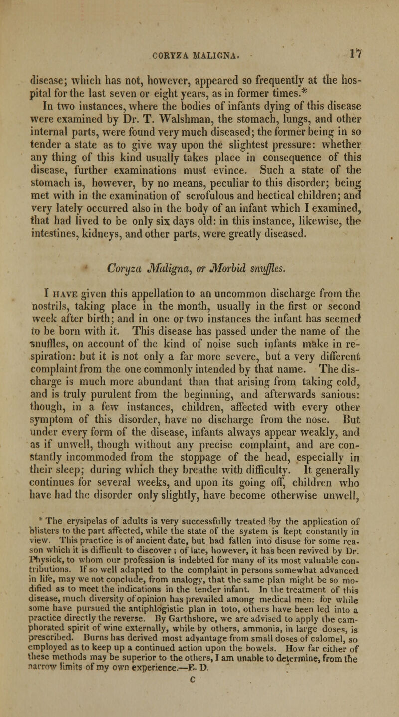 disease; which has not, however, appeared so frequently at the hos- pital for the last seven or eight years, as in former times.* In two instances, where the bodies of infants dying of this disease were examined by Dr. T. Walshman, the stomach, lungs, and other internal parts, were found very much diseased; the former being in so tender a state as to give way upon the slightest pressure: whether any thing of this kind usually takes place in consequence of this disease, further examinations must evince. Such a state of the stomach is, however, by no means, peculiar to this disorder; being met with in the examination of scrofulous and hectical children; and very lately occurred also in the body of an infant which I examined, that had lived to be only six days old: in this instance, likewise, the intestines, kidneys, and other parts, were greatly diseased. Coryza Maligna, or Morbid snuffles. I have given this appellation to an uncommon discharge from the nostrils, taking place in the month, usually in the first or second week after birth; and in one or two instances the infant has seemed In be born with it. This disease has passed under the name of the •snuffles, on account of the kind of noise such infants make in re- spiration: but it is not only a far more severe, but a very different complaint from the one commonly intended by that name. The dis- charge is much more abundant than that arising from taking cold, and is truly purulent from the beginning, and afterwards sanious: though, in a few instances, children, affected with every other symptom of this disorder, have no discharge from the nose. But under every form of the disease, infants always appear weakly, and as if unwell, though without any precise complaint, and are con- stantly incommoded from the stoppage of the head, especially in their sleep; during which they breathe with difficulty. It generally continues for several weeks, and upon its going off, children who have had the disorder only slightly, have become otherwise unwell, * The erysipelas of adults is very successfully treated ?by the application of blisters to the part affected, while the state of the system is kept constantly in view. This practice is of ancient date, but had fallen into disuse for some rea- son which it is difficult to discover ; of late, however, it has been revived by Dr. Physick, to whom our profession is indebted for many of its most valuable con- tributions. If so well adapted to the complaint in persons somewhat advanced in life, may we not conclude, from analogy, that the same plan might be so mo- dified as to meet the indications in the tender infant. In the treatment of this disease, much diversity of opinion has prevailed among medical men: for while some have pursued the antiphlogistic plan in toto, others have been led into a practice directly the reverse. By Garthshore, we are advised to apply the cam- phorated spirit of wine externally, while by others, ammonia, in large doses, is prescribed. Burns has derived most advantage from small doses of calomel, so employed as to keep up a continued action upon the bowels. How far either of these methods may be superior to the others, I am unable to determine, from the narrow limits of my own experience.—E. D. C
