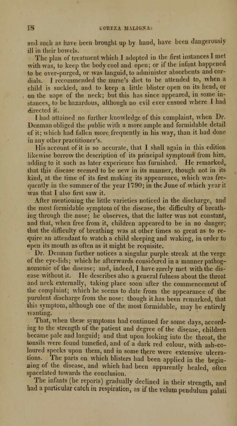 and such as have been brought up by hand, have been dangerously- ill in their bowels. The plan of treatment which I adopted in the first instances I met with was, to keep the body cool and open; or if the infant happened to be over-purged, or was languid, to administer absorbents and cor- dials. I recommended the nurse's diet to be attended to, when a child is suckled, and to keep a little blister open on its head, or on the nape of the neck; but this has since appeared, in some in- stances, to be hazardous, although no evil ever ensued where I had directed it. I had attained no further knowledge of this complaint, when Dr. Denman obliged the public with a more ample and formidable detail of it; which had fallen more frequently in his way, than it had done in any other practitioner's. His account of it is so accurate, that I shall again in this edition 'likewise borrow the description of its principal symptoms from him, adding to it such as later experience has furnished. He remarked,, that this disease seemed to be new in its manner, though not in its kind, at the time of its first making its appearance, which was fre- quently in the summer of the year 1790; in the June of which year it was that I also first saw it. After mentioning the little varieties noticed in the discharge, and the most formidable symptom of the disease, the difficulty of breath- ing through the nose; he observes, that the latter was not constant, and that, when free from it, children appeared to be in no danger; that the difficulty of breathing was at other times so great as to re- quire an attendant to watch a child sleeping and waking, in order to ©pen its mouth as often as it might be requisite. Dr. Denman further notices a singular purple streak at the verge of the eye-lids; which he afterwards considered in a manner pathog- nomonic of the disease; and, indeed, I have rarely met with the dis- ease without it. He describes also a general fulness about the throat and neck externally, taking place soon after the commencement of the complaint; which he seems to date from the appearance of the purulent discharge from the nose: though it has been remarked, that this symptom, although one of the most formidable, may be entirely wanting. That, when these symptoms had continued for some days, accord- ing to the strength of the patient and degree of the disease, children became pale and languid; and that upon looking into the throat, the tonsils were found tumefied, and of a dark red colour, with ash-co- loured specks upon them, and in some there were extensive ulcera- tions. The parts on which blisters had been applied in the begin- ning of the disease, and which had been apparently healed often spacelated towards the conclusion. The infants (he reports) gradually declined in their strength, and kad a particular catch in respiration, as if the velum pendulum palati