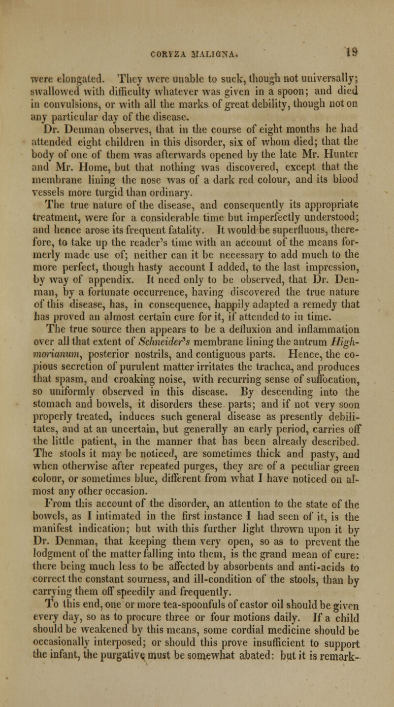 were elongated. They were unable to suck, though not universally; swallowed with difficulty whatever was given in a spoon; and died in convulsions, or with all the marks of great debility, though not on any particular day of the disease. Dr. Dcnman observes, that in the course of eight months he had attended eight children in this disorder, six of whom died; that the body of one of them was afterwards opened by the late Mr. Hunter and Mr. Home, but that nothing was discovered, except that the membrane lining the nose was of a dark red colour, and its blood vessels more turgid than ordinary. The true nature of the disease, and consequently its appropriate treatment, were for a considerable time but imperfectly understood; and hence arose its frequent fatality. It would be superfluous, there- fore, to take up the reader's time with an account of the means for- merly made use of; neither can it be necessary to add much to the more perfect, though hasty account I added, to the last impression, by way of appendix. It need only to be observed, that Dr. Den- man, by a fortunate occurrence, having discovered the true nature of this disease, has, in consequence, happily adapted a remedy that has proved an almost certain cure for it, if attended to in time. The true source then appears to be a defluxion and inflammation over all that extent of Schneider's membrane lining the antrum High- mmianum, posterior nostrils, and contiguous parts. Hence, the co- pious secretion of purulent matter irritates the trachea, and produces that spasm, and croaking noise, with recurring sense of suffocation, so uniformly observed in this disease. By descending into the stomach and bowels, it disorders these parts; and if not very soon properly treated, induces such general disease as presently debili- tates, and at an uncertain, but generally an early period, carries off the little patient, in the manner that has been already described. The stools it may be noticed, are sometimes thick and pasty, and when otherwise after repeated purges, they are of a peculiar green colour, or sometimes blue, different from what I have noticed on al- most any other occasion. From this account of the disorder, an attention to the state of the bowels, as I intimated in the first instance I had seen of it, is the manifest indication; but with this further light thrown upon it by Dr. Denman, that keeping them very open, so as to prevent the lodgment of the matter falling into them, is the grand mean of cure: there being much less to be affected by absorbents and anti-acids to correct the constant sourness, and ill-condition of the stools, than by carrying them off speedily and frequently. To this end, one or more tea-spoonfuls of castor oil should be given every day, so as to procure three or four motions daily. If a child should be weakened by this means, some cordial medicine should be occasionally interposed; or should this prove insufficient to support the infant, the purgative^ must be somewhat abated: but it is remark-