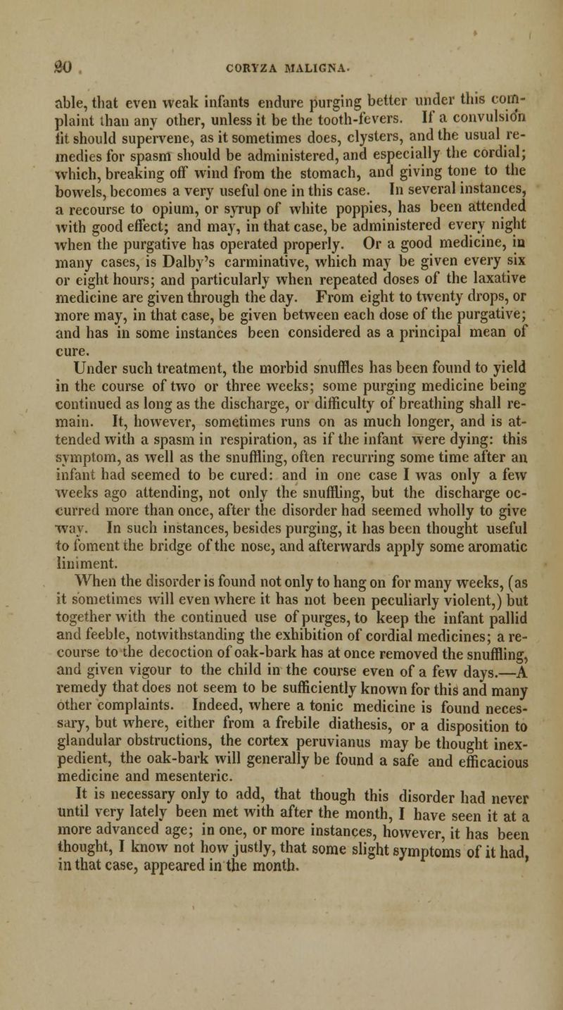 able, that even weak infants endure purging better under this com- plaint than any other, unless it be the tooth-fevers. If a convulsion tit should supervene, as it sometimes does, clysters, and the usual re- medies for spasm should be administered, and especially the cordial; which, breaking off wind from the stomach, and giving tone to the bowels, becomes a very useful one in this case. In several instances, a recourse to opium, or syrup of white poppies, has been attended with good effect; and may, in that case, be administered every night when the purgative has operated properly. Or a good medicine, in many cases, is Dalby's carminative, which may be given every six or eight hours; and particularly when repeated doses of the laxative medicine are given through the day. From eight to twenty drops, or more may, in that case, be given between each dose of the purgative; and has in some instances been considered as a principal mean of cure. Under such treatment, the morbid snuffles has been found to yield in the course of two or three weeks; some purging medicine being continued as long as the discharge, or difficulty of breathing shall re- main. It, however, sometimes runs on as much longer, and is at- tended with a spasm in respiration, as if the infant were dying: this symptom, as well as the snuffling, often recurring some time after an infant had seemed to be cured: and in one case I was only a few weeks ago attending, not only the snuffling, but the discharge oc- curred more than once, after the disorder had seemed wholly to give way. In such instances, besides purging, it has been thought useful to foment the bridge of the nose, and afterwards apply some aromatic liniment. When the disorder is found not only to hang on for many weeks, (as it sometimes will even where it has not been peculiarly violent,) but together with the continued use of purges, to keep the infant pallid and feeble, notwithstanding the exhibition of cordial medicines; a re- course to the decoction of oak-bark has at once removed the snuffling, and given vigour to the child in the course even of a few days.—A remedy that does not seem to be sufficiently known for this and many other complaints. Indeed, where a tonic medicine is found neces- sary, but where, either from a frebile diathesis, or a disposition to glandular obstructions, the cortex peruvianus may be thought inex- pedient, the oak-bark will generally be found a safe and efficacious medicine and mesenteric. It is necessary only to add, that though this disorder had never until very lately been met with after the month, I have seen it at a more advanced age; in one, or more instances, however, it has been thought, I know not how justly, that some slight symptoms of it had, in that case, appeared in the month.