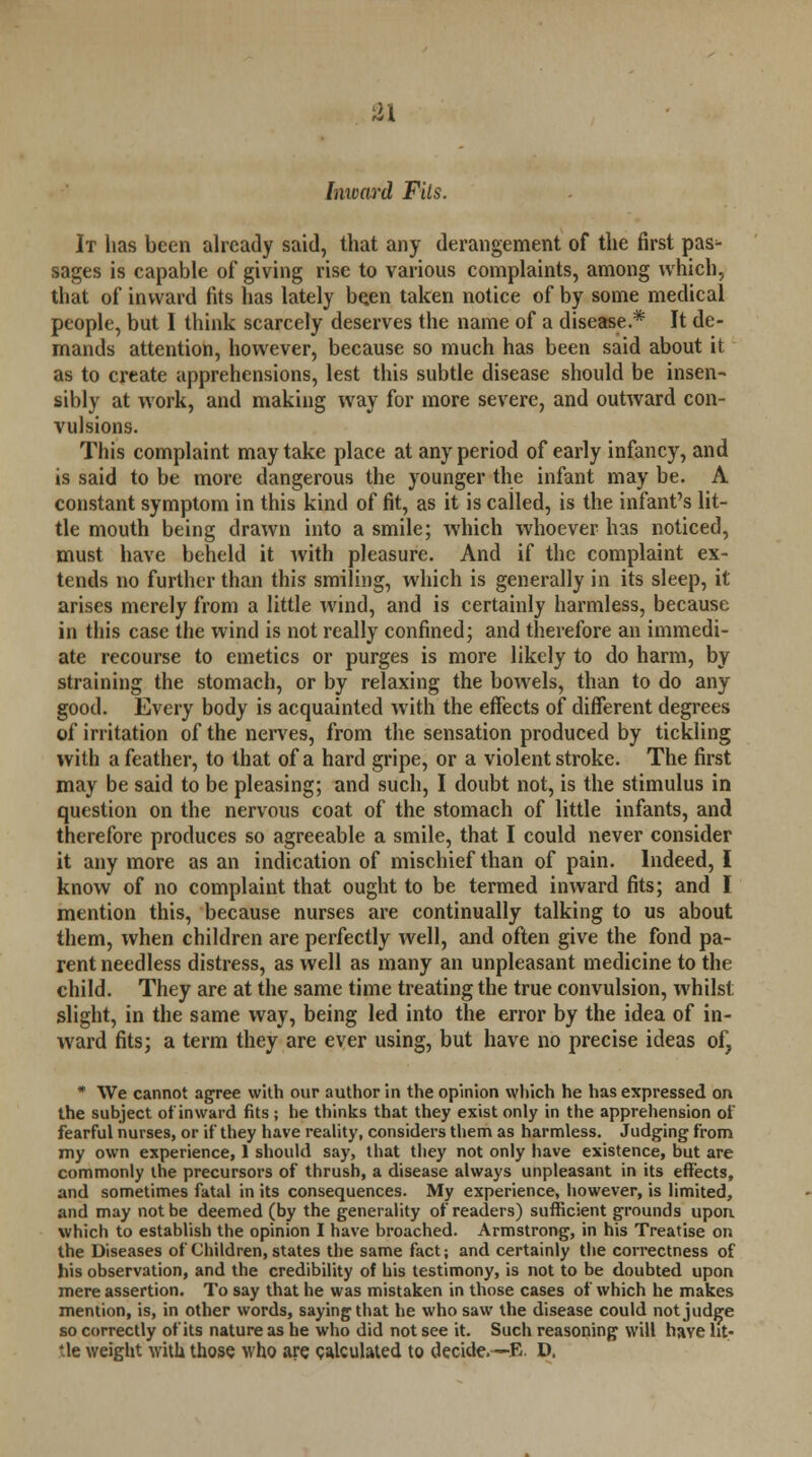 Inward Fits. It has been already said, that any derangement of the first pas^- sages is capable of giving rise to various complaints, among which, that of inward fits has lately be.en taken notice of by some medical people, but I think scarcely deserves the name of a disease.* It de- mands attention, however, because so much has been said about it as to create apprehensions, lest this subtle disease should be insen- sibly at work, and making way for more severe, and outward con- vulsions. This complaint may take place at any period of early infancy, and is said to be more dangerous the younger the infant may be. A constant symptom in this kind of fit, as it is called, is the infant's lit- tle mouth being drawn into a smile; which whoever has noticed, must have beheld it with pleasure. And if the complaint ex- tends no further than this smiling, which is generally in its sleep, it arises merely from a little wind, and is certainly harmless, because in this case the wind is not really confined; and therefore an immedi- ate recourse to emetics or purges is more likely to do harm, by straining the stomach, or by relaxing the bowels, than to do any good. Every body is acquainted with the effects of different degrees of irritation of the nerves, from the sensation produced by tickling with a feather, to that of a hard gripe, or a violent stroke. The first may be said to be pleasing; and such, I doubt not, is the stimulus in question on the nervous coat of the stomach of little infants, and therefore produces so agreeable a smile, that I could never consider it any more as an indication of mischief than of pain. Indeed, I know of no complaint that ought to be termed inward fits; and I mention this, because nurses are continually talking to us about them, when children are perfectly well, and often give the fond pa- rent needless distress, as well as many an unpleasant medicine to the child. They are at the same time treating the true convulsion, whilst slight, in the same way, being led into the error by the idea of in- ward fits; a term they are ever using, but have no precise ideas of, * We cannot agree with our author in the opinion which he has expressed on the subject of inward fits ; he thinks that they exist only in the apprehension of fearful nurses, or if they have reality, considers them as harmless. Judging from my own experience, 1 should say, that they not only have existence, but are commonly the precursors of thrush, a disease always unpleasant in its effects, and sometimes fatal in its consequences. My experience, however, is limited, and may not be deemed (by the generality of readers) sufficient grounds upon, which to establish the opinion I have broached. Armstrong, in his Treatise on the Diseases of Children, states the same fact; and certainly the correctness of his observation, and the credibility of his testimony, is not to be doubted upon mere assertion. To say that he was mistaken in those cases of which he makes mention, is, in other words, saying that he who saw the disease could not judge so correctly of its nature as he who did not see it. Such reasoning will have ht- *le weight with those who are calculated to decide.—E. D.
