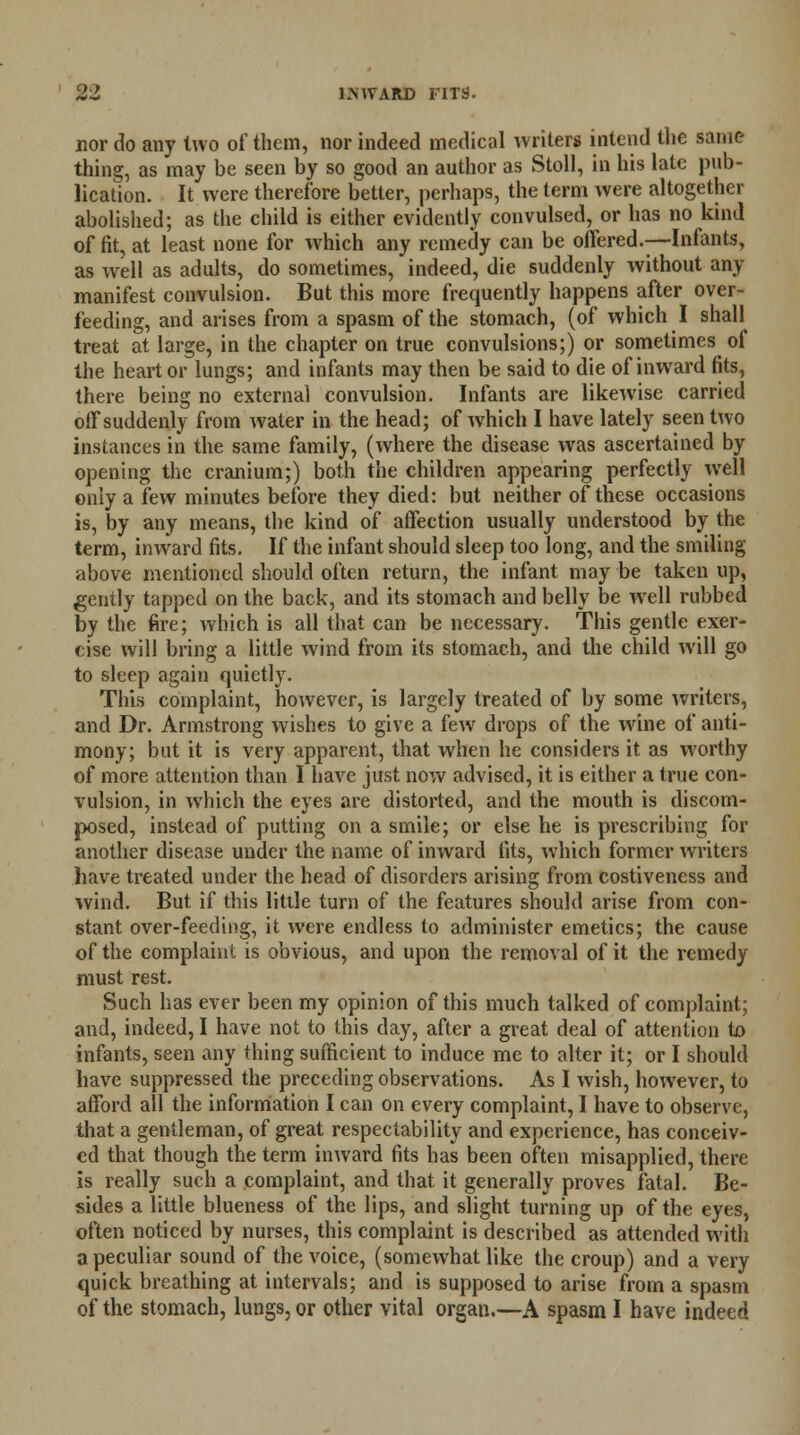 nor do any two of them, nor indeed medical writers intend the same thing, as may be seen by so good an author as Stoll, in his late pub- lication. It were therefore better, perhaps, the term were altogether abolished; as the child is either evidently convulsed, or has no kind of fit, at least none for which any remedy can be offered.-—Infants, as well as adults, do sometimes, indeed, die suddenly without any manifest convulsion. But this more frequently happens after over- feeding, and arises from a spasm of the stomach, (of which I shall treat at large, in the chapter on true convulsions;) or sometimes of the heart or lungs; and infants may then be said to die of inward fits, there being no external convulsion. Infants are likewise carried off suddenly from water in the head; of which I have lately seen two instances in the same family, (where the disease was ascertained by opening the cranium;) both the children appearing perfectly well only a few minutes before they died: but neither of these occasions is, by any means, the kind of affection usually understood by the term, inward fits. If the infant should sleep too long, and the smiling above mentioned should often return, the infant may be taken up, gently tapped on the back, and its stomach and belly be wrell rubbed by the fire; which is all that can be necessary. This gentle exer- cise will bring a little wind from its stomach, and the child will go to sleep again quietly. This complaint, however, is largely treated of by some writers, and Dr. Armstrong wishes to give a few drops of the wine of anti- mony; but it is very apparent, that when he considers it as worthy of more attention than I have just now advised, it is either a true con- vulsion, in which the eyes are distorted, and the mouth is discom- posed, instead of putting on a smile; or else he is prescribing for another disease under the name of inward fits, which former writers have treated under the head of disorders arising from costiveness and wind. But if this little turn of the features should arise from con- stant over-feeding, it were endless to administer emetics; the cause of the complaint is obvious, and upon the removal of it the remedy must rest. Such has ever been my opinion of this much talked of complaint; and, indeed, I have not to this day, after a great deal of attention to infants, seen any thing sufficient to induce me to alter it; or I should have suppressed the preceding observations. As I wish, however, to afford all the information I can on every complaint, I have to observe, that a gentleman, of great respectability and experience, has conceiv- ed that though the term inward fits has been often misapplied, there is really such a complaint, and that it generally proves fatal. Be- sides a little blueness of the lips, and slight turning up of the eyes, often noticed by nurses, this complaint is described as attended with a peculiar sound of the voice, (somewhat like the croup) and a very quick breathing at intervals; and is supposed to arise from a spasm of the stomach, lungs, or other vital organ.—A spasm I have indeed