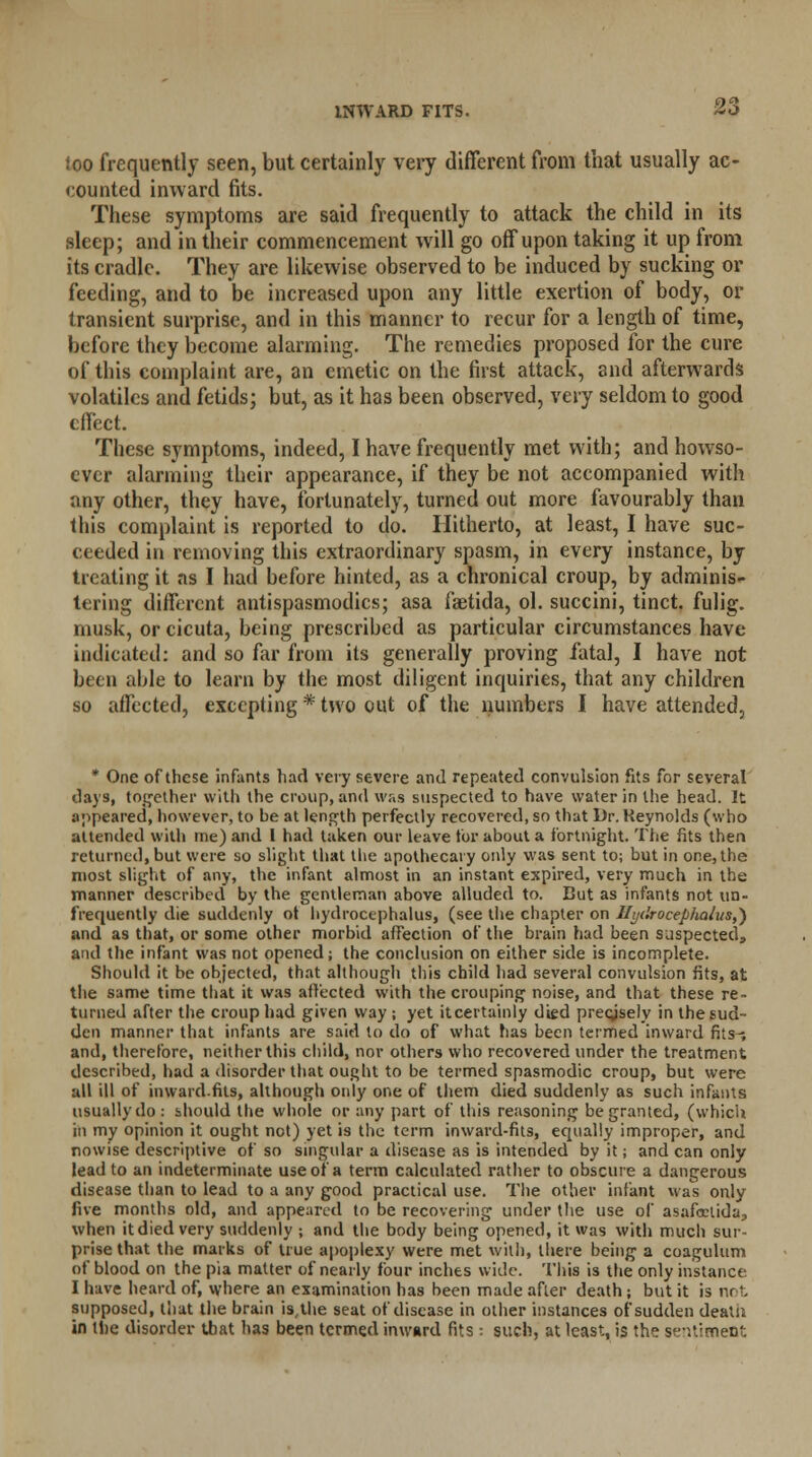 INWARD FITS. loo frequently seen, but certainly very different from that usually ac- counted inward fits. These symptoms are said frequently to attack the child in its sleep; and in their commencement will go off upon taking it up from its cradle. They are likewise observed to be induced by sucking or feeding, and to be increased upon any little exertion of body, or transient surprise, and in this manner to recur for a length of time, before they become alarming. The remedies proposed for the cure of this complaint are, an emetic on the first attack, and afterwards volatiles and fetids; but, as it has been observed, very seldom to good effect. These symptoms, indeed, I have frequently met with; and howso- ever alarming their appearance, if they be not accompanied with any other, they have, fortunately, turned out more favourably than this complaint is reported to do. Hitherto, at least, I have suc- ceeded in removing this extraordinary spasm, in every instance, by treating it as I had before hinted, as a chronical croup, by adminis- tering different antispasmodics; asa faetida, ol. succini, tinct. fulig. musk, or cicuta, being prescribed as particular circumstances have indicated: and so far from its generally proving fatal, I have not been able to learn by the most diligent inquiries, that any children so affected, excepting * two out of the numbers I have attended, * One of these infants had very severe and repeated convulsion fits for several days, together with the croup, and was suspected to have water in the head. It appeared, however, to be at length perfectly recovered, so that Dr. Reynolds (who attended with me) and I had taken our leave for about a fortnight. The fits then returned, but were so slight that the apothecary only was sent to; but in one, the most slight of any, the infant almost in an instant expired, very much in the manner described by the gentleman above alluded to. Cut as infants not un- frequently die suddenly ot hydrocephalus, (see the chapter on Hydrocephalus,} and as that, or some other morbid affection of the brain had been suspected, and the infant was not opened; the conclusion on either side is incomplete. Should it be objected, that although this child had several convulsion fits, at the same time that it was affected with the crouping noise, and that these re- turned after the croup had given way ; yet itcertainly died precisely in the sud- den manner that infants are said to do of what has been termed inward fits-; and, therefore, neither this child, nor others who recovered under the treatment described, had a disorder that ought to be termed spasmodic croup, but were all ill of inward.fits, although only one of them died suddenly as such infants usually do : should the whole or any part of this reasoning be granted, (which in my opinion it ought not) yet is the term inward-fits, equally improper, and nowise descriptive of so singular a disease as is intended by it; and can only lead to an indeterminate use of a term calculated rather to obscure a dangerous disease than to lead to a any good practical use. The other infant was only five months old, and appeared to be recovering under the use of asafectida, when it died very suddenly ; and the body being opened, it was with much sur- prise that the marks of true apoplexy were met with, there being a coagulum of blood on the pia matter of nearly four inches wide. This is the only instance I have heard of, where an examination has been made after death; but it is not supposed, that the brain is, the seat of disease in other instances of sudden death in the disorder that has been termed inward fits : such, at least, is the sentiment