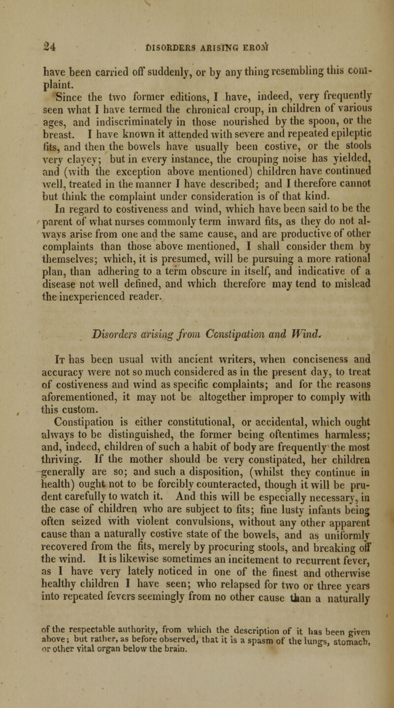 have been carried off suddenly, or by any thing resembling this com- plaint. Since the two former editions, I have, indeed, very frequently seen what I have termed the chronical croup, in children of various ages, and indiscriminately in those nourished by the spoon, or the breast. I have known it attended with severe and repeated epileptic fits, and then the bowels have usually been costive, or the stools very clayey; but in every instance, the crouping noise has yielded, and (with the exception above mentioned) children have continued well, treated in the manner I have described; and I therefore cannot but think the complaint under consideration is of that kind. In regard to costiveness and wind, which have been said to be the parent of what nurses commonly term inward fits, as they do not al- ways arise from one and the same cause, and are productive of other complaints than those above mentioned, I shall consider them by themselves; which, it is presumed, will be pursuing a more rational plan, than adhering to a term obscure in itself, and indicative of a disease not well defined, and which therefore may tend to mislead the inexperienced reader. Disorders arising from Constipation and Wind. It has been usual with ancient writers, when conciseness and accuracy were not so much considered as in the present day, to treat of costiveness and wind as specific complaints; and for the reasons aforementioned, it may not be altogether improper to comply with this custom. Constipation is either constitutional, or accidental, which ought always to be distinguished, the former being oftentimes harmless; and, indeed, children of such a habit of body are frequently the most thriving. If the mother should be very constipated, her children generally are so; and such a disposition, (whilst they continue in health) ought not to be forcibly counteracted, though it will be pru- dent carefully to watch it. And this will be especially necessary, in the case of children who are subject to fits; fine lusty infants being often seized with violent convulsions, without any other apparent cause than a naturally costive state of the bowels, and as uniformly recovered from the fits, merely by procuring stools, and breaking off the wind. It is likewise sometimes an incitement to recurrent fever, as I have very lately noticed in one of the finest and otherwise healthy children I have seen; who relapsed for two or three years into repeated fevers seemingly from no other cause than a naturally of the respectable authority, from which the description of it has been given above; but rather, as before observed, that it is a spasm of the lungs, stomach, or other vital organ below the brain.