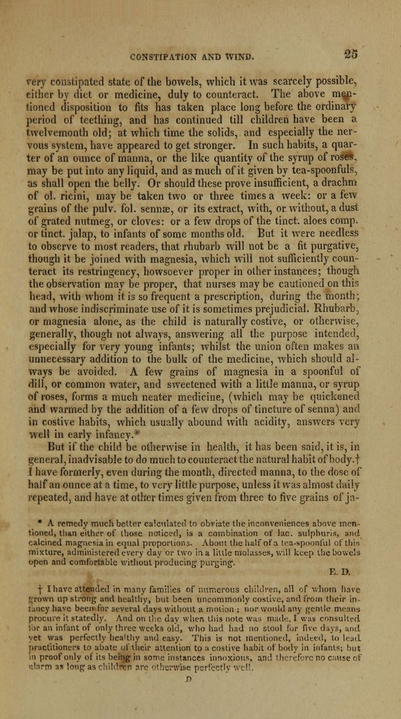 very constipated state of the bowels, which it was scarcely possible, cither by diet or medicine, duly to counteract. The above men- tioned disposition to fits has taken place long before the ordinary period of teething, and has continued till children have been a twelvemonth old; at which time the solids, and especially the ner- vous system, have appeared to get stronger. In such habits, a quar- ter of an ounce of manna, or the like quantity of the syrup of roses, may be put into any liquid, and as much of it given by tea-spoonfuls, as shall open the belly. Or should these prove insufficient, a drachm of ol. ricini, maybe taken two or three times a week: or a few grains of the pulv. fol. sennae, or its extract, with, or without, a dust of grated nutmeg, or cloves: or a few drops of the tinct. aloes comp. or tinct. jalap, to infants of some months old. But it were needless to observe to most readers, that rhubarb will not be a fit purgative, though it be joined with magnesia, which will not sufficiently coun- teract its restringency, howsoever proper in other instances; though the observation may be proper, that nurses may be cautioned on this head, with whom it is so frequent a prescription, during the month; and whose indiscriminate use of it is sometimes prejudicial. Rhubarbj or magnesia alone, as the child is naturally costive, or otherwise, generally, though not always, answering all the purpose intended, especially for very young infants; whilst the union often makes an unnecessary addition to the bulk of the medicine, which should al- ways be avoided. A few grains of magnesia in a spoonful of dill, or common water, and sweetened with a little manna, or syrup of roses, forms a much neater medicine, (which may be quickened and warmed by the addition of a few drops of tincture of senna) and in costive habits, which usually abound with acidity, answers very well in early infancy.* But if the child be otherwise in health, it has been said, it is, in general, inadvisable to do much to counteract the natural habit of body.f I have formerly, even during the month, directed manna, to the dose of half an ounce at a time, to very little purpose, unless it was almost daily repeated, and have at other times given from three to five grains of ja- • A remedy much better calculated to obviate the inconveniences above men- tioned, than either of those noticed, is a combination of lac. sulphuris, and calcined magnesia in equal proportions. About the half of a tea-spoonful of this mixture, administered every day or two in a little molasses, will keep the bowels open and comfortable without producing purging1. E. D. f I have attended in many families of numerous children, all of whom have grown up strong and healthy, but been uncommonly costive, and from their in- fancy have been for several days without a motion ; nor would any gentle means procure it statedly. And on the day when this note was made, I was consulted for an infant of only three weeks old, who had had no stool fur five days, and vet was perfectly hea'thy and easy. This is not mentioned, indeed, to lead practitioners to abate of their attention to a costive habit of body in infants; but in proof only of its being in some instances innoxious, and therefore no c;iiise of ularm as long as chilcTWn are < therwlse perfectly v .n
