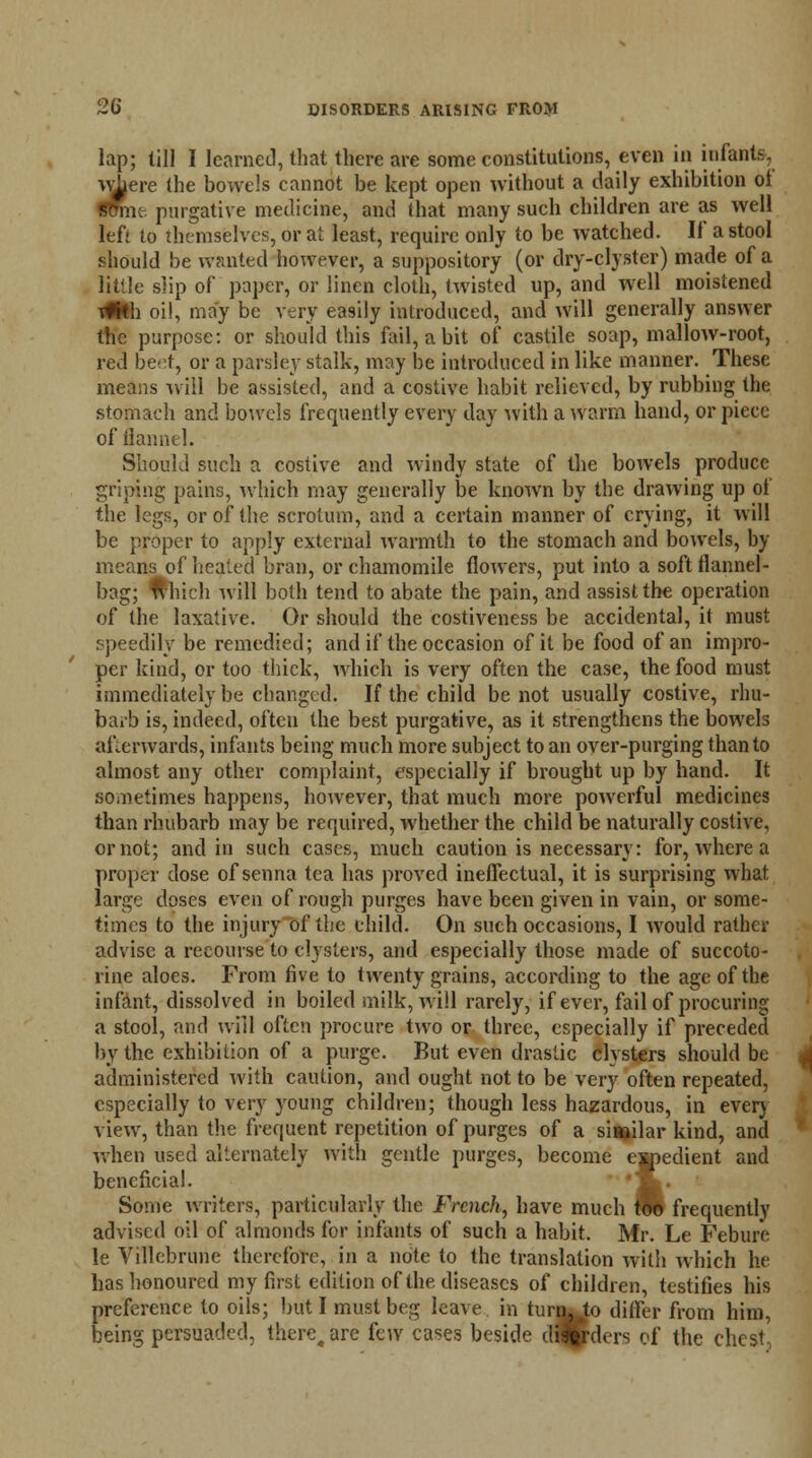 lap; till I learned, that there are some constitutions, even in infants, wi}ere the bowels cannot be kept open without a daily exhibition of Sffmc-. purgative medicine, and that many such children are as well left to themselves, or at least, require only to be watched. If a stool should be wanted however, a suppository (or dry-clyster) made of a little slip of paper, or linen cloth, twisted up, and well moistened tfkh oil, may be very easily introduced, and will generally answer the purpose: or should this fail, a bit of castile soap, mallow-root, red beet, or a parsley stalk, may be introduced in like manner. These means will be assisted, and a costive habit relieved, by rubbing the stomach and bowels frequently every day with a warm hand, or piece of flannel. Should such a costive and windy state of the bowels produce griping pains, which may generally be known by the drawing up of the legs, or of the scrotum, and a certain manner of crying, it will be proper to apply external warmth to the stomach and bowels, by means of healed bran, or chamomile flowers, put into a soft flannel- bag; Ivhich will both tend to abate the pain, and assist the operation of the laxative. Or should the costiveness be accidental, it must speedily be remedied; and if the occasion of it be food of an impro- per kind, or too thick, which is very often the case, the food must immediately be changed. If the child be not usually costive, rhu- barb is, indeed, often the best purgative, as it strengthens the bowels afterwards, infants being much more subject to an over-purging than to almost any other complaint, especially if brought up by hand. It sometimes happens, however, that much more powerful medicines than rhubarb may be required, whether the child be naturally costive, or not; and in such cases, much caution is necessary: for, where a proper dose of senna tea has proved ineffectual, it is surprising what large doses even of rough purges have been given in vain, or some- times to the injury of the child. On such occasions, I would rather advise a recourse to clysters, and especially those made of succoto- rine aloes. From five to twenty grains, according to the age of the infant, dissolved in boiled milk, will rarely, if ever, fail of procuring a stool, and will often procure two or three, especially if preceded by the exhibition of a purge. But even drastic clysters should be administered with caution, and ought not to be very often repeated, especially to very young children; though less hazardous, in ever) view, than the frequent repetition of purges of a similar kind, and when used alternately with gentle purges, become expedient and beneficial. ' *m. Some writers, particularly the French, have much t* frequently advised oil of almonds for infants of such a habit. Mr. Le Febure le Villebrune therefore, in a note to the translation with which he has honoured my first edition of the diseases of children, testifies his preference to oils; but I must beg leave in turn^Jo differ from him, being persuaded, there, are few cases beside didders of the chest,