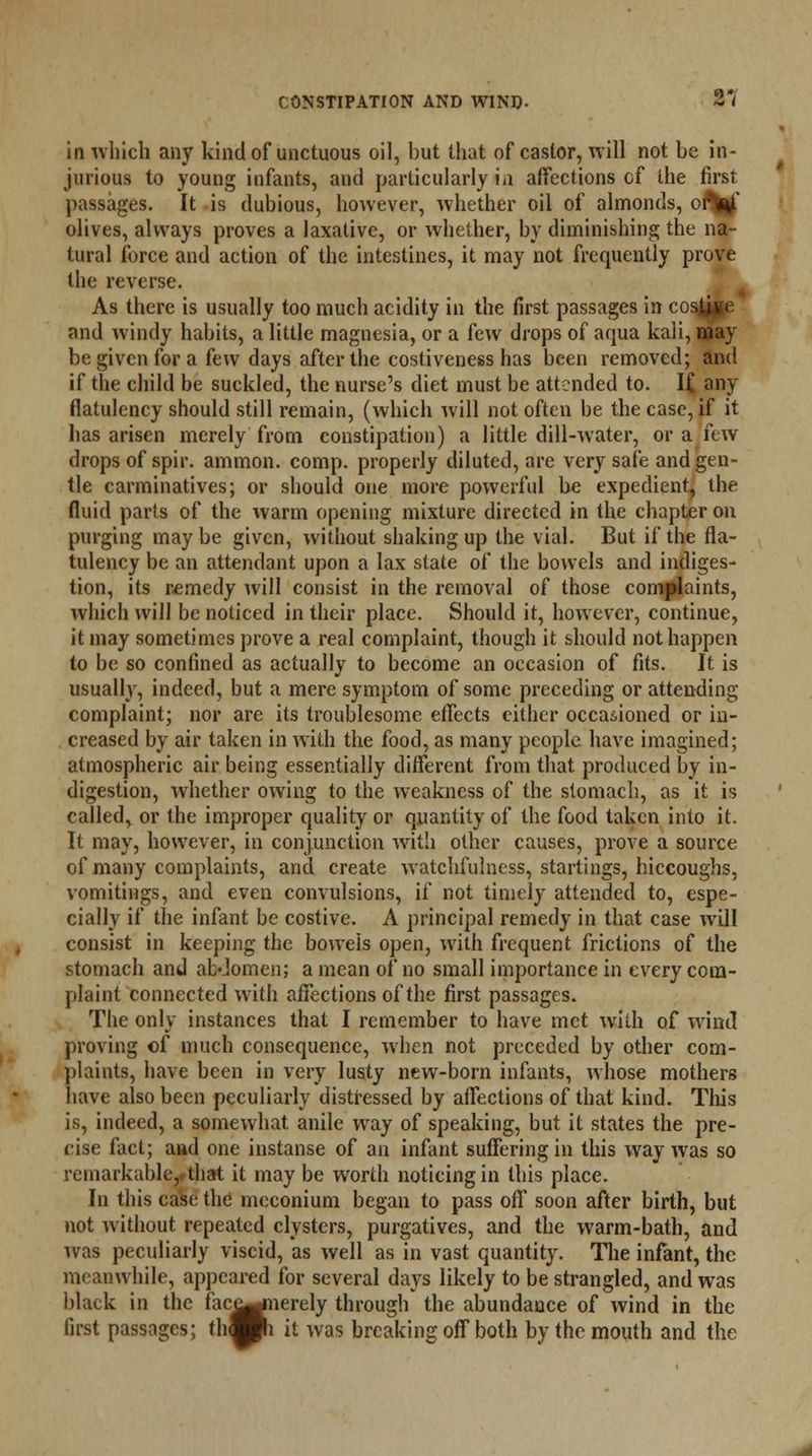 iii which any kind of unctuous oil, but that of castor, will not be in- jurious to young infants, and particularly in affections of the firel passages. It is dubious, however, whether oil of almonds, of^jf olives, always proves a laxative, or whether, by diminishing the na- tural force and action of the intestines, it may not frequently prove the reverse. As there is usually too much acidity in the first passages in cosd^H and windy habits, a little magnesia, or a few drops of aqua kali, may be given for a few days after the costiveness has been removed; and if the child be suckled, the nurse's diet must be attended to. K any flatulency should still remain, (which will not often be the case, if it lias arisen merely from constipation) a little dill-water, or a few drops of spir. ammon. comp. properly diluted, are very safe and gen- tle carminatives; or should one more powerful he expedient, the fluid parts of the warm opening mixture directed in the chapter on purging may be given, without shaking up the vial. But if the fla- tulency be an attendant upon a lax state of the bowels and indiges- tion, its remedy will consist in the removal of those complaints, which will be noticed in their place. Should it, however, continue, it may sometimes prove a real complaint, though it should not happen to be so confined as actually to become an occasion of fits. It is usually, indeed, but a mere symptom of some preceding or attending complaint; nor are its troublesome effects either occasioned or in- creased by air taken in with the food, as many people have imagined; atmospheric air being essentially different from that produced by in- digestion, whether owing to the weakness of the stomach, as it is called, or the improper quality or quantity of the food taken into it. It may, however, in conjunction with other causes, prove a source of many complaints, and create watchfulness, startings, hiccoughs, vomitings, and even convulsions, if not timely attended to, espe- cially if the infant be costive. A principal remedy in that case will consist in keeping the bowels open, with frequent frictions of the stomach and abJomen; a mean of no small importance in every com- plaint connected with affections of the first passages. The only instances that I remember to have met with of wind proving of much consequence, when not preceded by other com- plaints, have been in very lusty new-born infants, whose mothers have also been peculiarly distressed by affections of that kind. This is, indeed, a somewhat anile way of speaking, but it states the pre- cise fact; and one instanse of an infant suffering in this way was so remarkable,, that it may be worth noticing in this place. In this case the! meconium began to pass off soon after birth, but not without repeated clysters, purgatives, and the warm-bath, and was peculiarly viscid, as well as in vast quantity. The infant, the meanwhile, appeared for several days likely to be strangled, and was black in the face^nerely through the abundance of wind in the it was breaking off both by the mouth and the mack in tnc tact^ji first passages; th^Hi