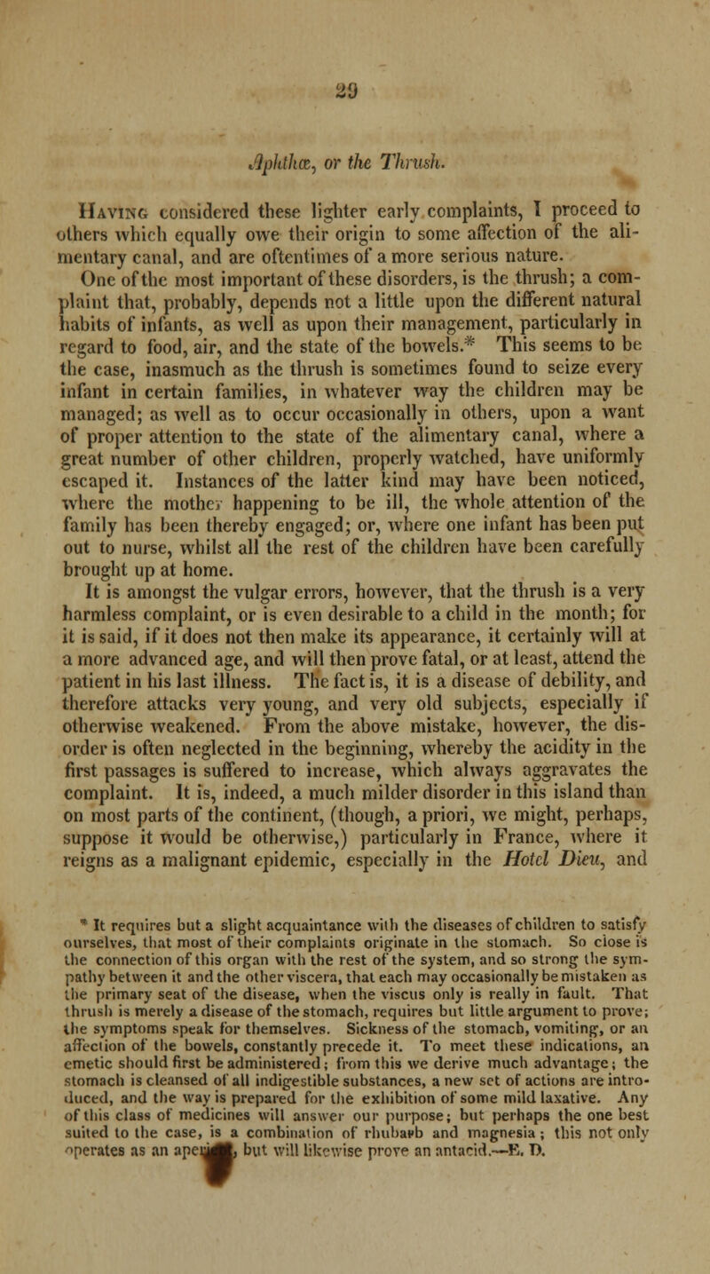 20 Apldhcz, or the Thrush. Having considered these lighter early complaints, I proceed to others which equally owe their origin to some affection of the ali- mentary canal, and are oftentimes of a more serious nature. One of the most important of these disorders, is the thrush; a com- plaint that, probably, depends not a little upon the different natural habits of infants, as well as upon their management, particularly in regard to food, air, and the state of the bowels.* This seems to be the case, inasmuch as the thrush is sometimes found to seize every infant in certain families, in whatever way the children may be managed; as well as to occur occasionally in others, upon a want of proper attention to the state of the alimentary canal, where a great number of other children, properly watched, have uniformly escaped it. Instances of the latter kind may have been noticed, where the mothev happening to be ill, the whole attention of the family has been thereby engaged; or, where one infant has been put out to nurse, whilst all the rest of the children have been carefully brought up at home. It is amongst the vulgar errors, however, that the thrush is a very harmless complaint, or is even desirable to a child in the month; for it is said, if it does not then make its appearance, it certainly will at a more advanced age, and will then prove fatal, or at least, attend the patient in his last illness. The fact is, it is a disease of debility, and therefore attacks very young, and very old subjects, especially if otherwise weakened. From the above mistake, however, the dis- order is often neglected in the beginning, whereby the acidity in the first passages is suffered to increase, which always aggravates the complaint. It is, indeed, a much milder disorder in this island than on most parts of the continent, (though, a priori, we might, perhaps, suppose it would be otherwise,) particularly in France, where it reigns as a malignant epidemic, especially in the Hotel Dieu, and * It requires but a slight acquaintance with the diseases of children to satisfy ourselves, that most of their complaints originate in the stomach. So close is the connection of this organ with the rest of the system, and so strong the sym- pathy between it and the other viscera, that each may occasionally be mistaken as the primary seat of the disease, when the viscus only is really in fault. That thrush is merely a disease of the stomach, requires but little argument to prove; the symptoms speak for themselves. Sickness of the stomach, vomiting, or an affection of the bowels, constantly precede it. To meet these indications, an emetic should first be administered; from this we derive much advantage; the stomach is cleansed of all indigestible substances, anew set of actions are intro- duced, and the way is prepared for the exhibition of some mild laxative. Any of this class of medicines will answer our purpose; but perhaps the one best suited to the case, is a combination of rhubavb and magnesia; this not only ->perates as an apen^, but will likewise prove an antacid.—E. D.