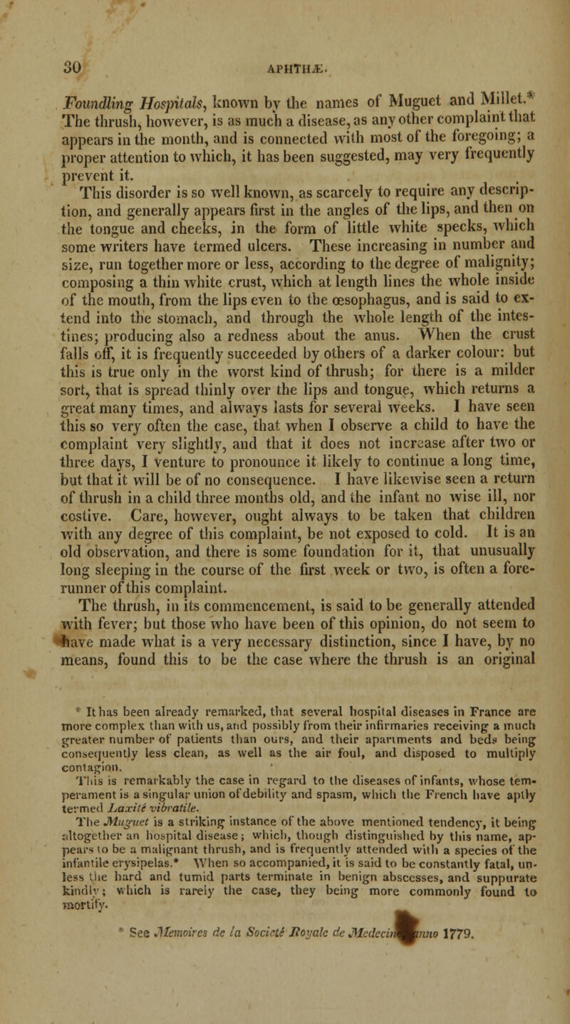 Foundling Hospitals, known by the names of Muguet and Millet.* The thrush, however, is as much a disease, as any other complaint that appears in the month, and is connected with most of the foregoing; a proper attention to which, it has been suggested, may very frequently prevent it. This disorder is so well known, as scarcely to require any descrip- tion, and generally appears first in the angles of the lips, and then on the tongue and cheeks, in the form of little white specks, which some writers have termed ulcers. These increasing in number and size, run together more or less, according to the degree of malignity; composing a thin white crust, which at length lines the whole inside of the mouth, from the lips even to the oesophagus, and is said to ex- tend into the stomach, and through the whole length of the intes- tines; producing also a redness about the anus. When the crust falls off, it is frequently succeeded by others of a darker colour: but this is true only in the worst kind of thrush; for there is a milder sort, that is spread thinly over the lips and tongue, which returns a great many times, and always lasts for several weeks. I have seen this so very often the case, that when I observe a child to have the complaint very slightly, and that it does not increase after two or three days, I venture to pronounce it likely to continue a long time, but that it will be of no consequence. I have likewise seen a return of thrush in a child three months old, and the infant no wise ill, nor costive. Care, however, ought always to be taken that children with any degree of this complaint, be not exposed to cold. It is an old observation, and there is some foundation for it, that unusually long sleeping in the course of the first week or two, is often a fore- runner of this complaint. The thrush, in its commencement, is said to be generally attended with fever; but those who have been of this opinion, do not seem to fiave made what is a very necessary distinction, since I have, by no means, found this to be the case where the thrush is an original * It has been already remarked, that several hospital diseases in France are more complex than with us, and possibly from their infirmaries receiving a much greater number of patients than ours, and their apartments and beds being consequently less clean, as well as the air foul, and disposed to multiply contagion. This is remarkably the case in regard to the diseases of infants, whose tem- perament is a singular union of debility and spasm, which the French have aptly termed Laxite vibratile. The Muguet is a striking instance of the above mentioned tendency, it being jiltogether an hospital disease; which, though distinguished by this name, ap- pears to be a malignant thrush, and is frequently attended with a species of the infantile erysipelas.* When so accompanied, it is said to be constantly fatal, un- less .lie hard and tumid parts terminate in benign abscesses, and suppurate kindly; which is rarely the case, they being more commonly found to mortify. * See Memoircs dc la Socicti Hoy ale de Mcdccin^mmio 1779.