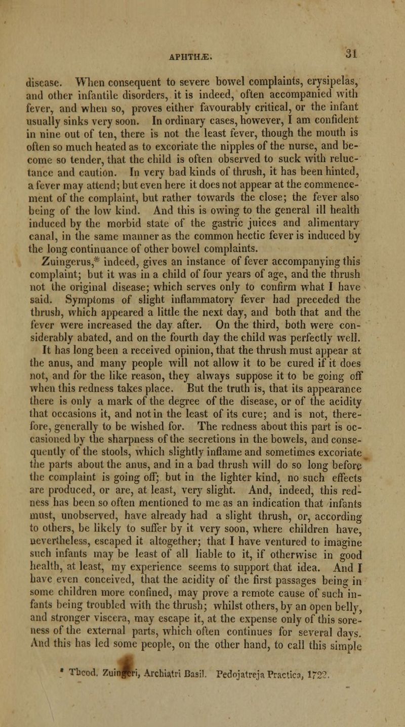 APHTHiE. disease. When consequent to severe bowel complaints, erysipelas, and other infantile disorders, it is indeed, often accompanied with fever, and when so, proves either favourably critical, or the infant usually sinks very soon. In ordinary cases, however, I am confident in nine out of ten, there is not the least fever, though the mouth is often so much heated as to excoriate the nipples of the nurse, and be- come so tender, that the child is often observed to suck with reluc- tance and caution. In very bad kinds of thrush, it has been hinted, a fever may attend; but even here it does not appear at the commence- ment of the complaint, but rather towards the close; the fever also being of the low kind. And this is owing to the general ill health induced by the morbid state of the gastric juices and alimentary canal, in the same manner as the common hectic fever is induced by the long continuance of other bowel complaints. Zuingerus * indeed, gives an instance of fever accompanying this complaint; but it was in a child of four years of age, and the thrush not the original disease; which serves only to confirm what I have said. Symptoms of slight inflammatory fever had preceded the thrush, which appeared a little the next day, and both that and the fever were increased the day after. On the third, both were con- siderably abated, and on the fourth day the child was perfectly well. It has long been a received opinion, that the thrush must appear at the anus, and many people will not allow it to be cured if it does not, and for the like reason, they always suppose it to be going off when this redness takes place. But the truth is, that its appearance there is only a mark of the degree of the disease, or of the acidity that occasions it, and not in the least of its cure; and is not, there- fore, generally to be wished for. The redness about this part is oc- casioned by the sharpness of the secretions in the bowels, and conse- quently of the stools, which slightly inflame and sometimes excoriate the parts about the anus, and in a bad thrush will do so long before the complaint is going off; but in the lighter kind, no such effects are produced, or are, at least, very slight. And, indeed, this red- ness has been so often mentioned to me as an indication that infants must, unobserved, have already had a slight thrush, or, according to others, be likely to suffer by it very soon, where children have, nevertheless, escaped it altogether; that I have ventured to imagine such infants may be least of all liable to it, if otherwise in good health, at least, my experience seems to support that idea. And I have even conceived, that the acidity of the first passages being in some children more confined, may prove a remote cause of suchin- fants being troubled with the thrush; whilst others, by an open belly, and stronger viscera, may escape it, at the expense only of this sore- ness of the external parts, which often continues for several davs. And this has led some people, on the other hand, to call this simple ■ Tbcod. ZuinPri, Archiatri Basil. Pedojatreja Practica, 1*2?.