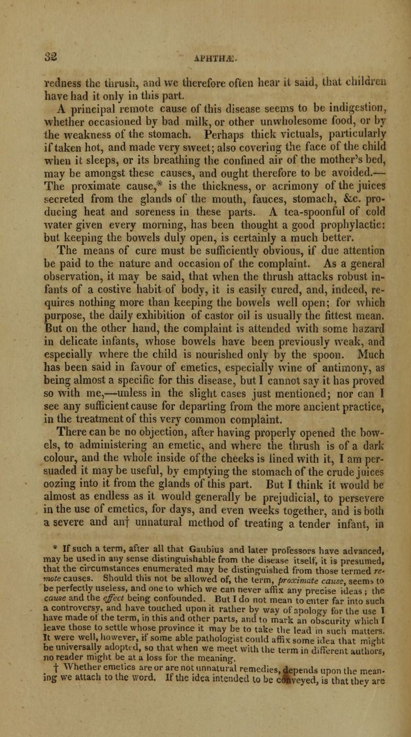 redness the thrush, and we therefore often hear it said, that children have had it only in this part. A principal remote cause of this disease seems to be indigestion, whether occasioned by bad milk, or other unwholesome food, or by the weakness of the stomach. Perhaps thick victuals, particularly if taken hot, and made very sweet; also covering the face of the child when it sleeps, or its breathing the confined air of the mother's bed, may be amongst these causes, and ought therefore to be avoided.— The proximate cause,* is the thickness, or acrimony of the juices secreted from the glands of the mouth, fauces, stomach, &c. pro- ducing heat and soreness in these parts. A tea-spoonful of cold water given every morning, has been thought a good prophylactic: but keeping the bowels duly open, is certainly a much better. The means of cure must be sufficiently obvious, if due attention be paid to the nature and occasion of the complaint. As a general observation, it may be said, that when the thrush attacks robust in- fants of a costive habit of body, it is easily cured, and, indeed, re- quires nothing more than keeping the bowels well open; for which purpose, the daily exhibition of castor oil is usually the fittest mean. But on the other hand, the complaint is attended with some hazard in delicate infants, whose bowels have been previously weak, and especially where the child is nourished only by the spoon. Much has been said in favour of emetics, especially wine of antimony, as being almost a specific for this disease, but I cannot say it has proved so with me,—unless in the slight cases just mentioned; nor can I see any sufficient cause for departing from the more ancient practice, in the treatment of this very common complaint. There can be no objection, after having properly opened the bow- els, to administering an emetic, and where the thrush is of a dark- colour, and the whole inside of the cheeks is lined with it, I am per- suaded it maybe useful, by emptying the stomach of the crude juices oozing into it from the glands of this part. But I think it would be almost as endless as it would generally be prejudicial, to persevere in the use of emetics, for days, and even weeks together, and is both a severe and anf unnatural method of treating a tender infant, in * If such a term, after all that Gaubius and later professors have advanced, may be used in any sense distinguishable from the disease itself, it is presumed, that the circumstances enumerated may be distinguished from those termed re- •mote causes. Should this not be allowed of, the term, proximate cause, seem> to be perfectly useless, and one to which we can never affix any precise ideas ; the cause and the effect being confounded. Rut I do not mean to enter far into such a controversy, and have touched upon it rather by way of apology for the use I have made of the term, in this and other parts, and to mark an obscurity which I leave those to settle whose province it may be to take the lead in such matters. It were well, however, if some able pathologist could affix some idea that mi<rht be universally adopu d, so that when we meet with the term in d.fferent authors, no reader might be at a loss for the meaning. \ Whether emetics are or are not unnatural remedies, Spends upon the mean- ing we attach to the word. If the idea intended to be cUveyed, is that they are