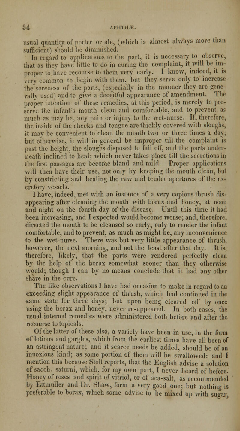 visual quantity of porter or ale, (which is almost always more than sufficient) should be diminished. In regard to applications to the part, it is necessary to observe, that as they have little to do in curing the complaint, it will be im- proper to have recourse to them very early. 1 know, indeed, it is verv common to begin with them, but they serve only to increase thesoreness of the parts, (especially in the manner they are gene- rally used) and to give a deceitful appearance of amendment. The proper intention of these remedies, at this period, is merely to pre- serve the infant's mouth clean and comfortable, and to prevent as much as may be, any pain or injury to the wet-nurse. If, therefore, the inside of the cheeks and tongue are thickly covered with sloughs, it may be convenient to clean the mouth two or three times a day; but otherwise, it will in general be improper till the complaint is past the height, the sloughs disposed to fall off, and the parts under- neath inclined to heal; which never takes place till the secretions in the first passages are become bland and mild. Proper applications will then have their use, not only by keeping the mouth clean, but by constricting and healing the raw and tender apertures of the ex- cretory vessels. I have, indeed, met w ith an instance of a very copious thrush dis- appearing after cleaning the mouth with borax and honey, at noon and night on the fourth day of the disease. Until this time it had been increasing, and I expected would become worse; and, therefore, directed the mouth to be cleansed so early, only to render the infant comfortable, and to prevent, as much as might be, any inconvenience to the wet-nurse. There was but very little appearance of thrush, however, the next morning, and not the least after that day. It is, therefore, likely, that the parts were rendered perfectly clean by the help of the borax somewhat sooner than they otherwise would; though I can by no means conclude that it had any other share in the cure. The like observations I have had occasion to make in regard to an exceeding slight appearance of thrush, which had continued in the same state for three days; but upon being cleared off by once using the borax and honey, never re-appeared. In both cases, the usual internal remedies were administered both before and after the recourse to topicals. Of the latter of these also, a variety have been in use, in the form of lotions and gargles, which from the earliest times have all been of an astringent nature; and it scarce needs be added, should be of an innoxious kind; as some portion of them will be swallowed: and I mention this because Stoll reports, that the English advise a solution of sacch. saturni, which, for my own part, I never heard of before. Honey of roses and spirit of vitriol, or of sea-salt, as recommended by Ettmuller and Dr. Shaw, form a very good one; but nothing is preferable to borax, which some advise to be mixed up with sugar,