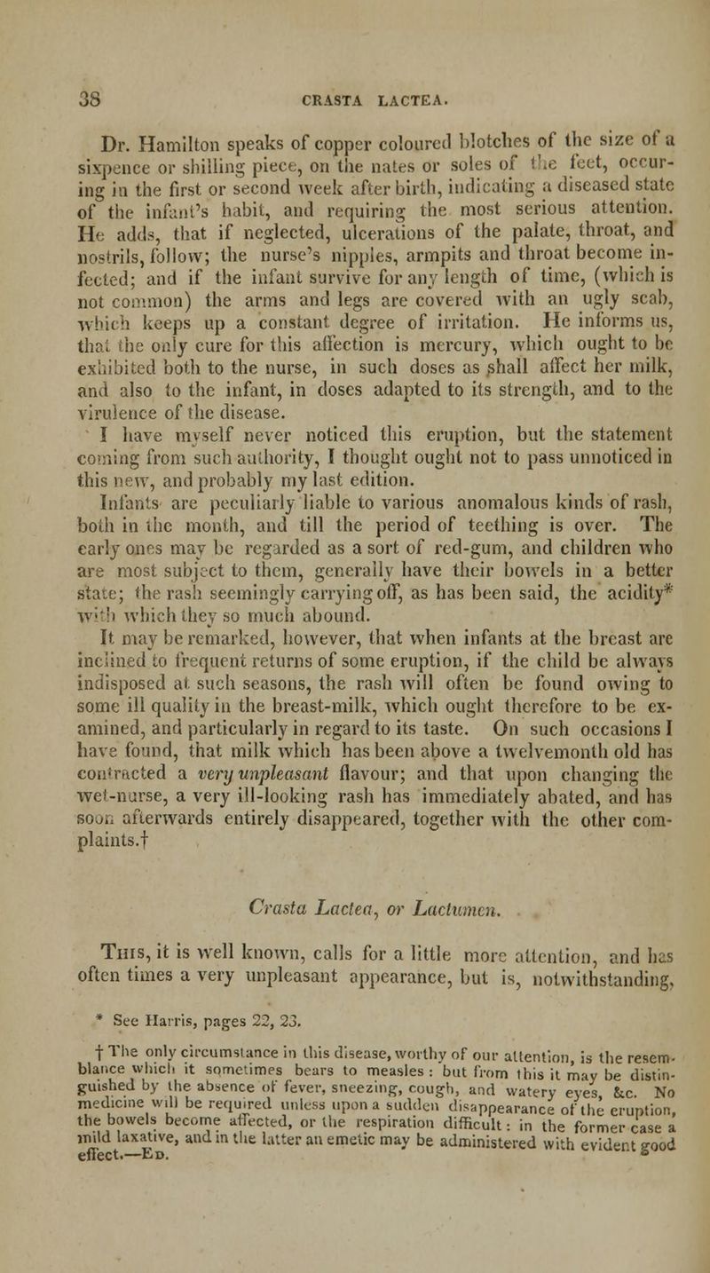 Dr. Hamilton speaks of copper coloured blotches of the size of a sixpence or shilling piece, on the nates or soles of the feet, occur- ing in the first or second week afterbirth, indicating a diseased state of the infant's habit, and requiring the most serious attention. He adds, that if neglected, ulcerations of the palate, throat, and nostrils, follow; the nurse's nippies, armpits and throat become in- fected; and if the infant survive for any length of time, (which is not common) the arms and legs are covered with an ugly scab, which keeps up a constant degree of irritation. He informs us, that the only cure for this affection is mercury, which ought to be exhibited both to the nurse, in such doses as ^hall affect her milk, and also to the infant, in doses adapted to its strength, and to the virulence of the disease. I have myself never noticed this eruption, but the statement corning from such authority, I thought ought not to pass unnoticed in this new, and probably my last edition. Infants are peculiarly liable to various anomalous kinds of rash, both in the month, and till the period of teething is over. The early ones may be regarded as a sort of red-gum, and children who are most subject to them, generally have their bowels in a better state; the rash seemingly carrying off, as has been said, the acidity* with which they so much abound. It may be remarked, however, that when infants at the breast are inclined to frequent returns of some eruption, if the child be always indisposed at such seasons, the rash will often be found owing to some ill quality in the breast-milk, which ought therefore to be ex- amined, and particularly in regard to its taste. On such occasions I have found, that milk which has been above a twelvemonth old has contracted a very unpleasant flavour; and that upon changing the wet-nurse, a very ill-looking rash has immediately abated, and has soon afterwards entirely disappeared, together with the other com- plaints, f Crasta Lactea, or Lactumen. This, it is well known, calls for a little more attention, and has often times a very unpleasant appearance, but is, notwithstanding, * See Harris, pages 22, 23. f The only circumstance in this disease, worthy of our attention, is the resem- blance which it sometimes bears to measles : 'but from this it may be distin- guished by the absence of fever, sneezing, cough, and watery eyes &c No medicine will be required unless upon a sudden disappearance of the eruption, the bowels become affected, or the respiration difficult: in the former case a mild laxative, and m the latter an emetic may be administered with evident srood ellect.—bD. &