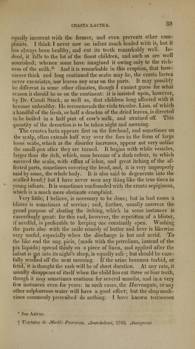 equally innocent with the former, and even prevents other com- plaints. 1 think I never saw an infant much loaded with it, hut it has always been healthy, and cut its teeth remarkably well. In- deed, it falls to the lot of the finest children, and such as are well nourished; whence some have imagined it owing only to the rich- ness of the milk.* And it is remarkable in this eruption, that how- soever thick and long continued the scabs may be, the crusta lactea never excoriates, nor leaves any scar on the parts. It may possibly be different in some other climates, though I cannot guess for what reason it should be so on the continent: it is insisted upon, however, by Dr. Caroli Stack, as well as, that children long affected with it become unhealthy. He recommends the viola tricolor. Linn, of which a handful of the fresh, or half a drachm of the dried leaves, is directed to be boiled in a half pint of cow's milk, and strained off. This quantity of the decoction is to be taken night and morning. The crustea lacta appears first on the forehead, and sometimes on the scalp, often extends half way over the face in the form of large loose scabs, which as the disorder increases, appear not very unlike the small-pox after they are turned. It begins with white vesicles, larger than the itch, which, soon become of a dark colour, to which succeed the scabs, with efflux of ichor, and great itching of the af- fected parts, sometimes covering the head, and, it is very improperly said by some, the whole body. It is also said to degenerate into the scalled head;f but I have never seen any thing like the true tinea in young infants. It is sometimes confounded with the crusta sepiginosa, which is a much more obstinate complaint. Very little, I believe, is necessary to be done; but in bad cases a blister is sometimes of service; and, further, usually answers the grand purpose of abating the itching, which in some instances is exceedingly great: for this end, however, the repetition of a blister, if needful, is preferable to keeping one constantly open. Washing the parts also with the anile remedy of butter and beer is likewise very useful, especially when the discharge is hot and acrid. To the like end the ung. picis, (made with thepetrolium, instead of the pix liquida) spread thinly on a piece of linen, and applied after the infant is got into its night's sleep, is equally safe ; but should be care- fully washed off the next morning. If the urine becomes turbid, or fetid, it is thought the rash will be of short duration. At any rate, it usually disappears of itself when the child has cut three or four teeth, though it may sometimes continue for several months, and in a very few instances even for years: in such cases, the Ifarroicgate, or any other sulphureous water will have a good effect; but the shop medi- cines commonly prescribed do nothing. I have known testaceous * See Astruc. | Tractatus de Morbls Puerorum. slmstolodami, 1760. Anonym