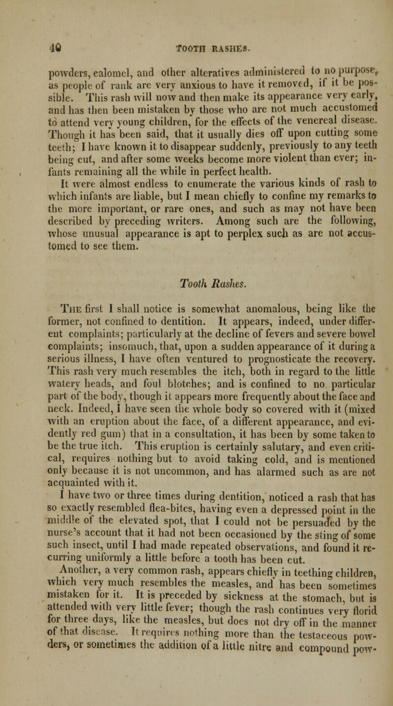 powders, calomel, and other alteratives administered to no purpose, as people of rank are very anxious to have it removed, if it be pos- sible. This rash will now and then make its appearance very early, and has then been mistaken by those who are not much accustomed to attend very young children, for the effects of the venereal disease. Though it has been said, that it usually dies off upon cutting some teeth; I have known it to disappear suddenly, previously to any teeth being cut, and after some weeks become more violent than ever; in- fants remaining all the while in perfect health. It were almost endless to enumerate the various kinds of rash to which infants are liable, but I mean chiefly to confine my remarks to the more important, or rare ones, and such as may not have been described by preceding writers. Among such are the following, whose unusual appearance is apt to perplex such as are not accus- tomed to see them. Tooth Rashes. The first I shall notice is somewhat anomalous, being like the former, not confined to dentition. It appears, indeed, under differ- ent complaints; particularly at the decline of fevers and severe bowel eomplaints; insomuch, that, upon a sudden appearance of it during a serious illness, I have often ventured to prognosticate the recovery. This rash very much resembles the itch, both in regard to the little watery heads, and foul blotches; and is confined to no particular part of the body, though it appears more frequently about the face and neck. Indeed, I have seen the whole body so covered with it (mixed with an eruption about the face, of a different appearance, and evi- dently red gum) that in a consultation, it has been by some taken to be the true itch. This eruption is certainly salutary, and even criti- cal, requires nothing but to avoid taking cold, and is mentioned only because it is not uncommon, and has alarmed such as are not acquainted with it. I have two or three times during dentition, noticed a rash that has so exactly resembled flea-bites, having even a depressed point in the middle of the elevated spot, that I could not be persuaded by the nurse's account that it had not been occasioned by the sting of some such insect, until I had made repeated observations, and found it re- curring uniformly a little before a tooth has been cut. Another, a very common rash, appears chieflv in teething children, which very much resembles the measles, and has been sometimes mistaken for it. It is preceded by sickness at the stomach, but is attended with very little fever; though the rash continues very florid for three days, like the measles, but does not dry off in the manner of that disease. It require s nothing more than the testaceous pow- ders, or sometimes the addition of a little nitre and compound pew-