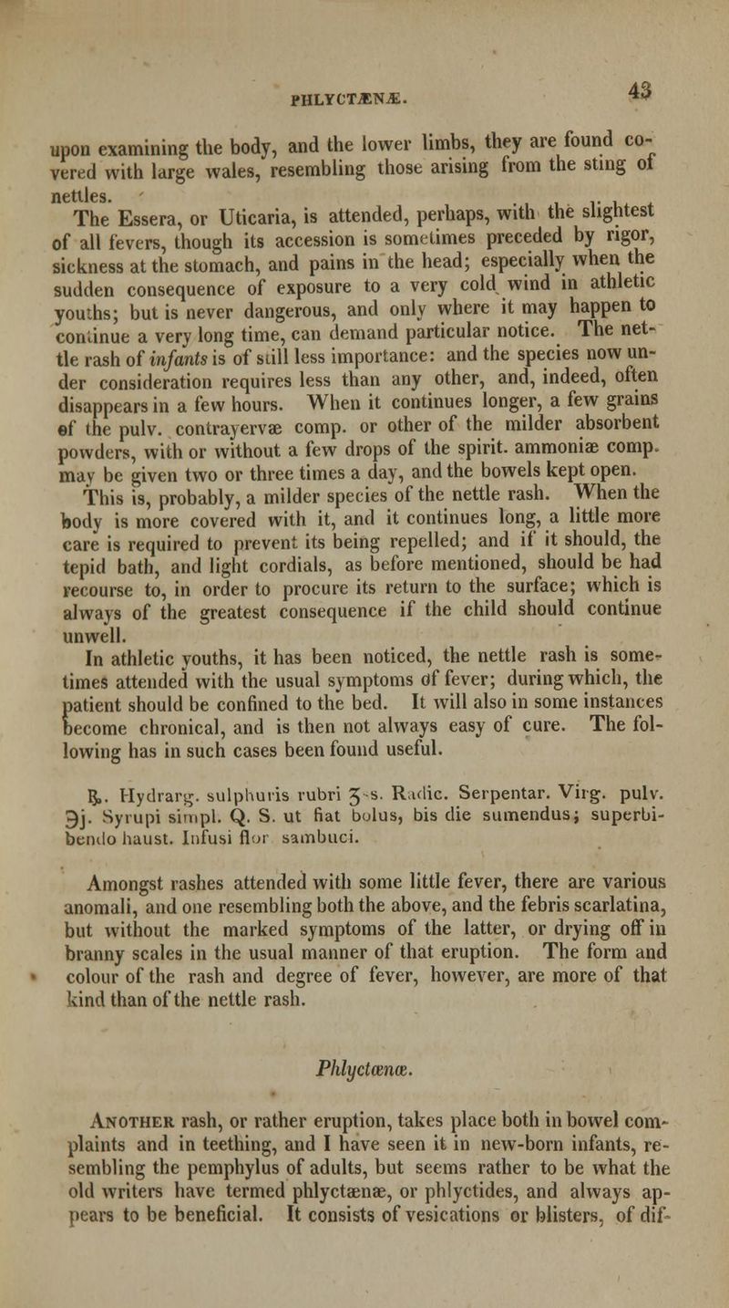 PHLYCTjENjE. upon examining the body, and the lower limbs, they are found co- vered with large wales, resembling those arising from the sting ot nettles. ..' The Essera, or Uticaria, is attended, perhaps, with the slightest of all fevers, though its accession is sometimes preceded by rigor, sickness at the stomach, and pains in the head; especially when the sudden consequence of exposure to a very cold wind in athletic youths; but is never dangerous, and only where it may happen to continue a very long time, can demand particular notice. The net- tle rash of infants is of still less importance: and the species now un- der consideration requires less than any other, and, indeed, often disappears in a few hours. When it continues longer, a few grains ef the pulv. contrayervae comp. or other of the milder absorbent powders, with or without a few drops of the spirit, ammoniae comp. may be given two or three times a day, and the bowels kept open. this is, probably, a milder species of the nettle rash. When the body is more covered with it, and it continues long, a little more care is required to prevent its being repelled; and if it should, the tepid bath, and light cordials, as before mentioned, should be had recourse to, in order to procure its return to the surface; which is always of the greatest consequence if the child should continue unwell. In athletic youths, it has been noticed, the nettle rash is some- times attended with the usual symptoms of fever; during which, the patient should be confined to the bed. It Avill also in some instances become chronical, and is then not always easy of cure. The fol- lowing has in such cases been found useful. §,. Hydrarg. sulphuris rubri J-s. Radio. Serpentar. Virg. pulv. 9j. Syrupi simpl. Q. S. ut fiat bolus, bis die sumendus; superbi- bendo huust. Infusi flor sambuci. Amongst rashes attended with some little fever, there are various anomali, and one resembling both the above, and the febris scarlatina, but without the marked symptoms of the latter, or drying off iu branny scales in the usual manner of that eruption. The form and colour of the rash and degree of fever, however, are more of that kind than of the nettle rash. PhlyctodWR. Another rash, or rather eruption, takes place both in bowel com- plaints and in teething, and I have seen it in new-born infants, re- sembling the pemphylus of adults, but seems rather to be what the old writers have termed phlyctaenae, or phlyctides, and always ap- pears to be beneficial. It consists of vesications or blisters, of dif