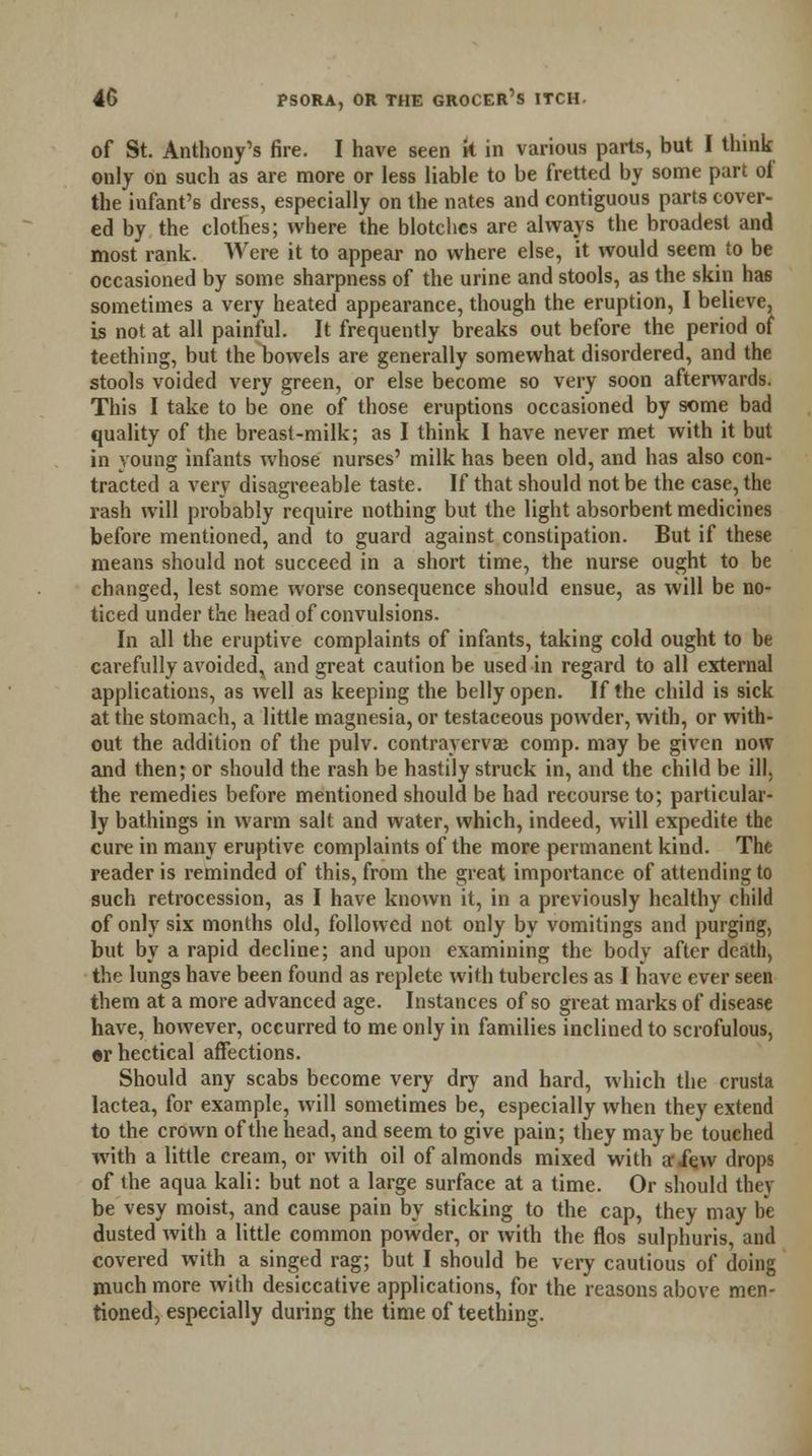 of St. Anthony's fire. I have seen k in various parts, but I think only on such as are more or less liable to be fretted by some part of the infant's dress, especially on the nates and contiguous parts cover- ed by the clothes; where the blotches are always the broadest and most rank. Were it to appear no where else, it would seem to be occasioned by some sharpness of the urine and stools, as the skin has sometimes a very heated appearance, though the eruption, I believe, is not at all painful. It frequently breaks out before the period of teething, but the bowels are generally somewhat disordered, and the stools voided very green, or else become so very soon afterwards. This I take to be one of those eruptions occasioned by some bad quality of the breast-milk; as I think I have never met with it but in young infants whose nurses' milk has been old, and has also con- tracted a very disagreeable taste. If that should not be the case, the rash will probably require nothing but the light absorbent medicines before mentioned, and to guard against constipation. But if these means should not succeed in a short time, the nurse ought to be changed, lest some worse consequence should ensue, as will be no- ticed under the head of convulsions. In all the eruptive complaints of infants, taking cold ought to be carefully avoided, and great caution be used in regard to all external applications, as well as keeping the belly open. If the child is sick at the stomach, a little magnesia, or testaceous powder, with, or with- out the addition of the pulv. contravervae comp. may be given now and then; or should the rash be hastily struck in, and the child be ill, the remedies before mentioned should be had recourse to; particular- ly bathings in warm salt and water, which, indeed, will expedite the cure in many eruptive complaints of the more permanent kind. The reader is reminded of this, from the great importance of attending to such retrocession, as I have known it, in a previously healthy child of only six months old, followed not only by vomitings and purging, but by a rapid decline; and upon examining the body after death, the lungs have been found as replete with tubercles as I have ever seen them at a more advanced age. Instances of so great marks of disease have, however, occurred to me only in families inclined to scrofulous, ©r hectical affections. Should any scabs become very dry and hard, which the crusta lactea, for example, will sometimes be, especially when they extend to the crown of the head, and seem to give pain; they may be touched with a little cream, or with oil of almonds mixed with arXew drops of the aqua kali: but not a large surface at a time. Or should they be vesy moist, and cause pain by sticking to the cap, they may be dusted with a little common powder, or with the flos sulphuris, and covered with a singed rag; but I should be very cautious of doing much more with desiccative applications, for the reasons above men- tioned, especially during the time of teething.