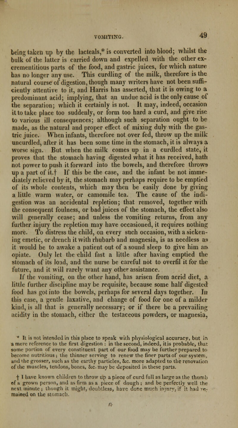 being taken up by the lac teals * is converted into blood; whilst the bulk of the latter is carried down and expelled with the other ex- crementitious parts of the food, and gastric juices, for which nature has no longer any use. This curdling of the milk, therefore is the natural course of digestion, though many writers have not been suffi- ciently attentive to it, and Harris has asserted, that it is owing to a predominant acid; implying, that an undue acid is the only cause of the separation; which it certainly is not. It may, indeed, occasion it to take place too suddenly, or form too hard a curd, and give rise to various ill consequences; although such separation ought to be made, as the natural and proper effect of mixing duly with the gas- tric juice. When infants, therefore not over fed, throw up the milk uncurdled, after it has been some time in the stomach, it is always a worse sign. But when the milk comes up in a curdled state, it proves that the stomach having digested what it has received, hath not power to push it forward into the bowels, and therefore throws up a part of it.f If this be the case, and the infant be not imme- diately relieved by it, the stomach may perhaps require to be emptied of its whole contents, which may then be easily done by giving a little warm water, or camomile tea. The cause of the indi- gestion was an accidental repletion; that removed, together with the consequent foulness, or bad juices of the stomach, the effect also will generally cease; and unless the vomiting returns, from any further injury the repletion may have occasioned, it requires nothing more. To distress the child, on every such occasion, with a sicken- ing emetic, or drench it with rhubarb and magnesia, is as needless as it would be to awake a patient out of a sound sleep to give him an opiate. Only let the child fast a little after having emptied the stomach of its load, and the nurse be careful not to overfil it for the future, and it will rarely want any other assistance. If the vomiting, on the other hand, has arisen from acrid diet, a little further discipline may be requisite, because some half digested food has got into the bowels, perhaps for several days together. In this case, a gentle laxative, and change of food for one of a milder kind, is all that is generally necessary; or if there be a prevailing acidity in the stomach, either the testaceous powders, or magnesia, * It is not intended in this place to speak with physiological accuracy, but in a mere reference to the first digestion : in the second, indeed, it is probable, that some portion of every constituent part of our tbod may be further prepared to become nutritious; the thinner serving to renew the finer parts of our system, and the grosser, such as the earthy particles, &c. more adapted to the renovation of the muscles, tendons, bones, &c may be deposited in these parts. | I have known children to throw up a piece of curd full as large as the thumb of :i grown person, and as firm as a piece of dough ; and be perfectly well the next minute ; though it might, doubtless, have done much injury, if it had re* mained on the stomach. Q