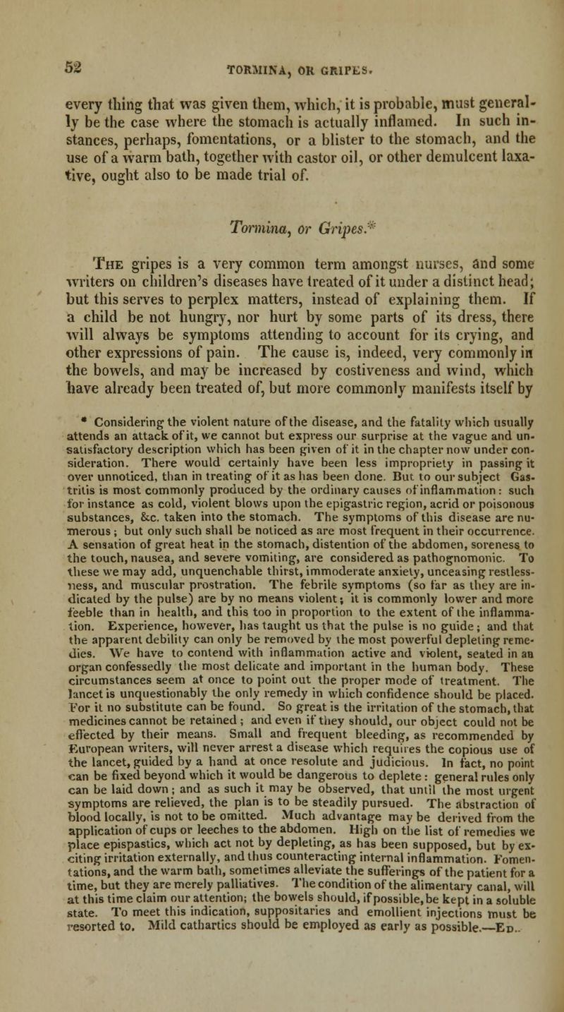 every thing that was given them, which, it is probable, must general- ly be the case where the stomach is actually inflamed. In such in- stances, perhaps, fomentations, or a blister to the stomach, and the use of a warm bath, together with castor oil, or other demulcent laxa- tive, ought also to be made trial of. Tormina, or Gripes.* The gripes is a very common term amongst nurses, and some writers on children's diseases have treated of it under a distinct head; but this serves to perplex matters, instead of explaining them. If a child be not hungry, nor hurt by some parts of its dress, there will always be symptoms attending to account for its crying, and other expressions of pain. The cause is, indeed, very commonly in the bowels, and may be increased by costiveness and wind, which have already been treated of, but more commonly manifests itself by • Considering the violent nature of the disease, and the fatality which usually attends an attack of it, we cannot but express our surprise at the vague and un- satisfactory description which has been given of it in the chapter now under con- sideration. There would certainly have been less impropriety in passing it over unnoticed, than in treating of it as has been done. But to our subject Gas- tritis is most commonly produced by the ordinary causes of inflammation : such for instance as cold, violent blows upon the epigastric region, acrid or poisonous substances, &c. taken into the stomach. The symptoms of this disease are nu- merous ; but only such shall be noticed as are most frequent in their occurrence. A sensation of great heat in the stomach, distention of the abdomen, soreness to the touch, nausea, and severe vomiting, are considered as pathognomonic. To these we may add, unquenchable thirst, immoderate anxiety, unceasing restless- ness, and muscular prostration. The febrile symptoms (so far as they are in- dicated by the pulse) are by no means violent; it is commonly lower and more feeble than in health, and this too in proportion to the extent of the inflamma- tion. Experience, however, has taught us that the pulse is no guide; and that the apparent debility can only be removed by the most powerful depleting reme- dies. We have to contend with inflammation active and violent, seated in an organ confessedly the most delicate and important in the human body. These circumstances seem at once to point out the proper mode of treatment. The luncet is unquestionably the only remedy in which confidence should be placed. For it no substitute can be found. So great is the irritation of the stomach, that medicines cannot be retained; and even if they should, our object could not be effected by their means. Small and frequent bleeding, as recommended by European writers, will never arrest a disease which requires the copious use of the lancet, guided by a hand at once resolute and judicious. In fact, no point can be fixed beyond which it would be dangerous to deplete : genera! rules only can be laid down; and as such it may be observed, that until the most urgent symptoms are relieved, the plan is to be steadily pursued. The abstraction of blood locally, is not to be omitted. Much advantage may be derived from the application of cups or leeches to the abdomen. High on the list of remedies we place epispastics, which act not by depleting, as has been supposed, but by ex- citing irritation externally, and thus counteracting internal inflammation. Fomen- tations, and the warm bath, sometimes alleviate the sufferings of the patient for a time, but they are merely palliatives. The condition of the alimentary canal, will at this time claim our attention; the bowels should, ifpossible.be kept in a soluble state. To meet this indication, suppositaries and emollient injections must be resorted to. Mild cathartics should be employed as early as possible.—Ed..